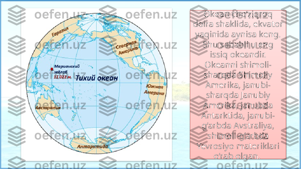 Okean cho‘ziqroq 
doira shaklida, ekvator 
yaqinida aynisa keng. 
Shu sababli u eng 
issiq okeandir. 
Okeanni shimoli-
sharqda Shimoliy 
Amerika, janubi-
sharqda Janubiy 
Amerika, janubda 
Antarktida, janubi-
g‘arbda Avstraliya, 
shimoli-g‘arbda 
Yevrosiyo materiklari 
o‘rab olgan.     