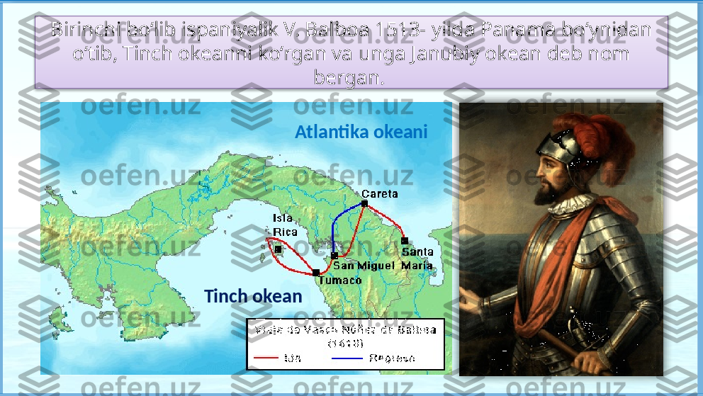 Birinchi bo‘lib ispaniyalik V. Balboa 1513- yilda Panama bo‘ynidan 
o‘tib, Tinch okeanni ko‘rgan va unga Janubiy okean deb nom 
bergan. 
Tinch okean Atlantika okeani    