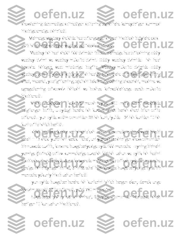 shaxslarning daromadiga solinadigan soliqning tegishlicha kamaytirilgan summasi
hisobiga amalga oshiriladi. 
       Mehnatga  vaqtbay  shaklida haq to‘langanda ish haqi hisoblash bo‘yicha asos 
qilib ishchining sarflagan vaqti va tarif stavkasi olinadi.
Vaqtbay ish haqi shakli ikki tizimdan iborat: mehnatga haq to‘lashning oddiy
vaqtbay   tizimi   va   vaqtbay-mukofot   tizimi.   Oddiy   vaqtbay   tizimida     ish   haqi
bevosita   ishlagan   vaqt   miqdoriga   bog‘liq.   Vaqtbay-mukofot   tizimida   oddiy
vaqtbay tizimi bo‘yicha hisoblangan ish haqiga qo‘shimcha qilib bajarilgan ishning
sifati, material, yoqilg‘ilarni ng , tejalishi bekor turishlarni ng  qisqarishi, mashina va
agregatlarni ng   to‘xtovsiz   ishlashi   va   boshqa   ko‘rsatkichlarga   qarab   mukofot
hisoblanadi.
Misol:   Buxgalter   -   kassirga   maosh   oyiga   8 0 0   ming   so‘m   miqdorida
belgilangan   bo‘lib,   u   oydagi   barcha   ish   kunlari   ishlab   berish   sharti   bilan   to‘liq
to‘lanadi. Iyun oyida xodim tomonidan 23 ish kuni, iyulda - 24 ish kunidan 10 ish
kuni to‘liq ishlab berildi.
Ishlab berilgan  kunlar   sonini   aniqlash  uchun  korxonada  mehnat   vaqti  hisobi
tab e li T-13 shakl yuritilishi kerak. Tabel, uni yuritish topshirilgan shaxs tomonidan
bir nusxada tuzilib, korxona buxgalteriyasiga oyda ikki marotaba - oyning birinchi
yarmiga   (bo‘nak)   to‘lov   summalariga   tuzatish   kiritish   uchun   va   oylik   ish   haqini
hisoblash uchun beriladi. Agar korxonada mehnatga haq to‘lash oyda bir marotaba
amalga oshirilayotgan bo‘lsa, u holda tabel ham korxona buxgalteriyasiga oyda bir
marotaba yakuniy hisob uchun beriladi.
Iyun   oyida   buxgalter   barcha   ish   kunlarini   ishlab   bergan   ekan,   d e mak   unga
lavozim maoshi to‘liq to‘lanadi, ya’ni  78 0 ming so‘m.
Buxgalterga iyul oyi uchun ish haqi, faqatgina u tomonidan haqiqatda ishlab
berilgan 10 kun uchun hisoblanadi. 