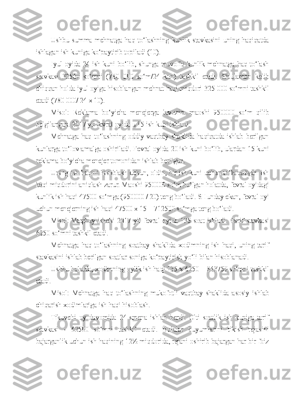 Ushbu   summa   mehnatga   haq   to‘lashning   kunlik   stavkasini   uning   haqiqatda
ishlagan ish kuniga ko‘paytirib topiladi (10).
Iyul   oyida   24   ish   kuni   bo‘lib,   shunga   muvofiq   kunlik   mehnatga   haq   to‘lash
stavkasi   3 250 0   so‘mni   ( 78 0   00 0   so‘m/24   kun)   tashkil   etadi.   SHulardan   kelib
chiqqan holda iyul oyiga hisoblangan mehnat haqi miqdori  32 5   00 0  so‘mni tashkil
etadi ( 78 0   00 0 / 24 x 10). 
Misol:   R e klama   bo‘yicha   m e n e j e rga   lavozim   maoshi   95000 0   so‘m   qilib
belgilangan. 20 17  yil f e vral oyida u 15 ish kuni ishladi.
Mehnatga   haq   to‘lashning   oddiy   vaqtbay   shaklida   haqiqatda   ishlab   berilgan
kunlarga to‘lov amalga oshiriladi. F e vral oyida 20 ish kuni bo‘lib, ulardan 15 kuni
r e klama bo‘yicha m e n e j e r tomonidan ishlab berilgan.
Uning ish haqini hisoblash uchun, oldin, bir ish kuni uchun to‘lanadigan ish
haqi miqdorini aniqlash zarur. Maoshi 950000 so‘m bo‘lgan holatda, f e vral oyidagi
kunlik ish haqi 4750 0  so‘mga (95000 0  / 20) t e ng bo‘ladi. SHunday ekan, f e vral oyi
uchun m e n e j e rning ish haqi 4750 0  x 15 = 71250 0  so‘mga t e ng bo‘ladi. 
Misol:   Vaqtbay   ishchi   20 17   yil   f e vral   oyida   135   soat   ishladi.   Tarif   stavkasi
6 25 0  so‘mni tashkil etadi.
Mehnatga   haq   to‘lashning   soatbay   shaklida   xodimning   ish   haqi,   uning   tarif
stavkasini ishlab berilgan soatlar soniga ko‘paytirish yo‘li bilan hisoblanadi.
Ushbu holatda, xodimning oylik ish haqi 135 x  6 25 0  =  84 375 0  so‘mni tashkil
etadi. 
Misol:   Mehnatga   haq   to‘lashning   mukofotli   vaqtbay   shaklida   asosiy   ishlab
chiqarish xodimlariga ish haqi hisoblash.
Tikuvchi   oy   davomida   24   sm e na   ishlab   berdi.   Olti   soatlik   ish   kuniga   tarif
stavkasi   -   625 00   so‘mni   tashkil   etadi.   Bolalar   buyumlarini   tikish   rejasini
bajarganlik uchun ish haqining 12% miqdorida, rejani oshirib bajargan har bir foiz 