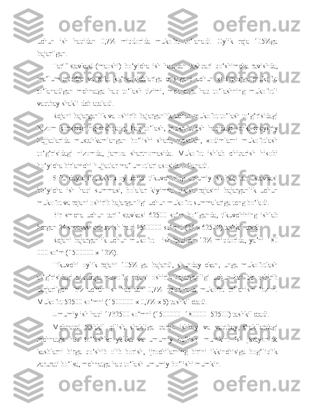 uchun   ish   haqidan   0,7%   miqdorida   mukofot   to‘lanadi.   Oylik   reja   105%ga
bajarilgan.
Tarif   stavkasi   (maoshi)   bo‘yicha   ish   haqidan   tashqari   qo‘shimcha   ravishda,
ma’lum   miqdor   va   sifat   ko‘rsatkichlariga   erishgani   uchun   xodimlarga   mukofot
to‘lanadigan   mehnatga   haq   to‘lash   tizimi,   mehnatga   haq   to‘lashning   mukofotli
vaqtbay shakli deb ataladi.
Rejani bajarganlik va oshirib bajarganlik uchun mukofot to‘lash to‘g‘risidagi
Nizom   korxonaning   mehnatga   haq   to‘lash,   mukofotlash   haqidagi   ichki   m e yoriy
hujjatlarida   mustahkamlangan   b o‘ lishi   shart,   masalan,   xodimlarni   mukofotlash
to‘g‘risidagi   nizomda,   jamoa   shartnomasida.   Mukofot   ishlab   chiqarish   hisobi
bo‘yicha birlamchi hujjatlar ma’lumotlari asosida to‘lanadi.
SHunday qilib, ushbu oy uchun tikuvchining umumiy ish haqi  tarif  stavkasi
bo‘yicha   ish   haqi   summasi,   bolalar   kiyimini   tikish   rejasini   bajarganlik   uchun
mukofot va rejani oshirib bajarganligi uchun mukofot summalariga t e ng bo‘ladi.
Bir   sm e na   uchun   tarif   stavkasi   625 00   so‘m   bo‘lganda,   tikuvchining   ishlab
bergan 24 sm e nasi uchun ish haqi 15000 00  so‘mni (24 x 625 00 ) tashkil etadi.
Rejani   bajarganlik   uchun   mukofot   -   ish   haqidan   12%   miqdorida,   ya’ni   180
0 00  so‘m (15000 00  x 12%).
Tikuvchi   oylik   rejani   105%   ga   bajardi,   shunday   ekan,   unga   mukofotlash
to‘g‘risidagi   nizomga   muvofiq   rejani   oshirib   bajarganligi   uchun   har   bir   oshirib
barjarilgan   foiz   uchun   ish   haqidan   0,7%   miqdorida   mukofot   to‘lanishi   lozim.
Mukofot 525 0 0  so‘mni (150 0 00 0  x 0,7% x 5) tashkil etadi.
Umumiy ish haqi 17325 0 0  so‘mni (15 0 000 0 +18 0 00 0 +525 0 0 ) tashkil etadi.
Mehnatni   tashkil   qilish   shakliga   qarab   ishbay   va   vaqtbay   shakllardagi
mehnatga   haq   to‘lashlar   yakka   va   umumiy   bo‘lishi   mumkin.   Ish   jarayonida
kasblarni   birga   qo‘shib   olib   borish,   ijrochilarning   birini   ikkinchisiga   bog‘liqlik
zarurati bo‘lsa, mehnatga haq to‘lash umumiy bo‘lishi mumkin. 