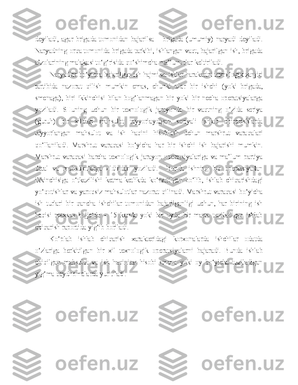 deyiladi,   agar   brigada   tomonidan   bajarilsa   –   brigada   (umumiy)   naryadi   deyiladi.
Naryadning orqa tomonida brigada tarkibi, ishlangan vaqt, bajarilgan ish, brigada
a’zolarining malakasi to‘g‘risida qo‘shimcha ma’lumotlar keltiriladi. 
Naryadlar bo‘yicha bajarilgan ish hajmi va ishlar harakatini texnologik zanjiri
tartibida   nazorat   qilish   mumkin   emas,   chunki   ular   bir   ishchi   (yoki   brigada,
smenaga),   biri   ikkinchisi   bilan   bog‘lanmagan   bir   yoki   bir   necha   operatsiyalarga
yoziladi.   SHuning   uchun   bir   texnologik   jarayonda   bir   vaqtning   o‘zida   seriya
(guruh)   bir   xildagi   mahsulot   tayyorlaydigan   seriyali   ishlab   chiqarishlarda
tayyorlangan   mahsulot   va   ish   haqini   hisoblash   uchun   marshrut   varaqalari
qo‘llaniladi.   Marshrut   varaqasi   bo‘yicha   har   bir   ishchi   ish   bajarishi   mumkin.
Marshrut   varaqasi   barcha   texnologik   jarayon   operatsiyalariga   va   ma’lum   partiya
detal   va   mahsulotlarga   oldindan   yoziladi.     Bunda   ishning   bir   operatsiyadan
ikkinchisiga   o‘tkazilishi   ketma-ketlikda   ko‘rsatilgan   bo‘lib,   ishlab   chiqarishdagi
yo‘qotishlar  va  yaroqsiz  mahsulotlar  nazorat  qilinadi. Marshrut  varaqasi  bo‘yicha
ish   turlari   bir   qancha   ishchilar   tomonidan   bajarilganligi   uchun,   har   birining   ish
haqisi   maxsus   hujjatda   –   15   kunda   yoki   bir   oyda   bir   marta   tuziladigan   ishlab
chiqarish raportida yig‘ib boriladi.
Ko‘plab   ishlab   chiqarish   xarakteridagi   korxonalarda   ishchilar   odatda
o‘zlariga   berkitilgan   bir   xil   texnologik   operatsiyalarni   bajaradi.   Bunda   ishlab
chiqilgan   mahsulot   va   ish   haqining   hisobi   smena   yoki   oy   bo‘yicha   tuziladigan
yig‘ma qaydnomalarda yuritiladi. 