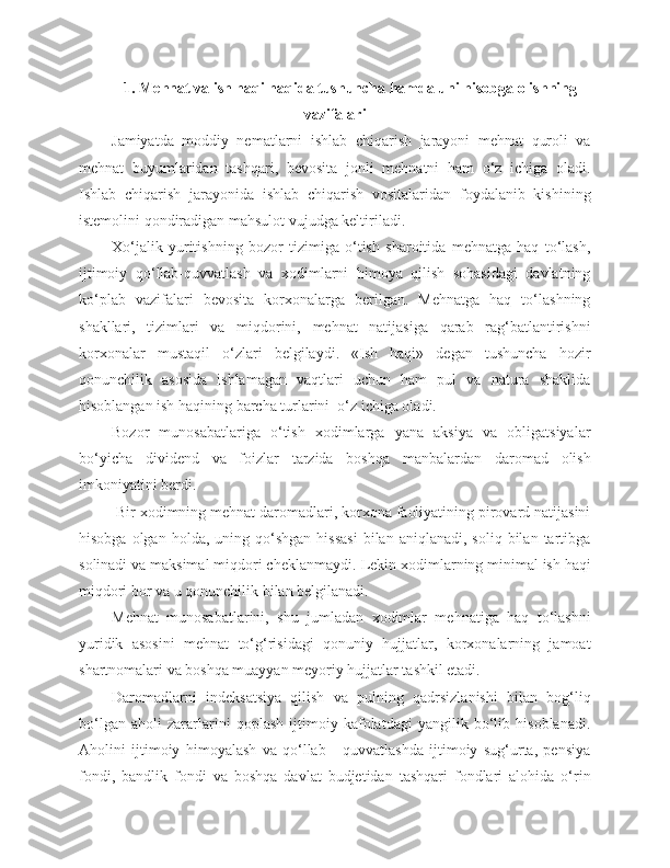 1. Mehnat va ish haqi haqida tushuncha hamda uni hisobga olishning
vazifalari
Jamiyatda   moddiy   nematlarni   ishlab   chiqarish   jarayoni   mehnat   quroli   va
mehnat   buyumlaridan   tashqari,   bevosita   jonli   mehnatni   ham   o‘z   ichiga   oladi.
Ishlab   chiqarish   jarayonida   ishlab   chiqarish   vositalaridan   foydalanib   kishining
istemolini qondiradigan mahsulot vujudga keltiriladi.
Xo‘jalik   yuritishning   bozor   tizimiga   o‘tish   sharoitida   mehnatga   haq   to‘lash,
ijtimoiy   qo‘llab-quvvatlash   va   xodimlarni   himoya   qilish   sohasidagi   davlatning
ko‘plab   vazifalari   bevosita   korxonalarga   berilgan.   Mehnatga   haq   to‘lashning
shakllari,   tizimlari   va   miqdorini,   mehnat   natijasiga   qarab   rag‘batlantirishni
korxonalar   mustaqil   o‘zlari   belgilaydi.   «Ish   haqi»   degan   tushuncha   hozir
qonunchilik   asosida   ishlamagan   vaqtlari   uchun   ham   pul   va   natura   shaklida
hisoblangan ish haqining barcha turlarini  o‘z ichiga oladi.
Bozor   munosabatlariga   o‘tish   xodimlarga   yana   aksiya   va   obligatsiyalar
bo‘yicha   dividend   va   foizlar   tarzida   boshqa   manbalardan   daromad   olish
imkoniyatini berdi.
 Bir xodimning mehnat daromadlari, korxona faoliyatining pirovard natijasini
hisobga  olgan  holda,   uning  qo‘shgan   hissasi  bilan  aniqlanadi,  soliq   bilan  tartibga
solinadi va maksimal miqdori cheklanmaydi.  Lekin xodimlarning minimal ish haqi
miqdori bor va u qonunchilik bilan belgilanadi.
Mehnat   munosabatlarini,   shu   jumladan   xodimlar   mehnatiga   haq   to‘lashni
yuridik   asosini   mehnat   to‘g‘risidagi   qonuniy   hujjatlar,   korxonalarning   jamoat
shartnomalari va boshqa muayyan meyoriy hujjatlar tashkil etadi.
Daromadlarni   indeksatsiya   qilish   va   pulning   qadrsizlanishi   bilan   bog‘liq
bo‘lgan   aholi   zararlarini   qoplash   ijtimoiy   kafolatdagi   yangilik   bo‘lib   hisoblanadi.
Aholini   ijtimoiy   himoyalash   va   qo‘llab   -   quvvatlashda   ijtimoiy   sug‘urta,   pensiya
fondi,   bandlik   fondi   va   boshqa   davlat   budjetidan   tashqari   fondlari   alohida   o‘rin 