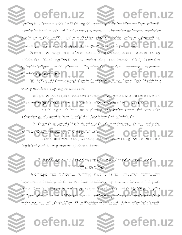 egallaydi. Ularning tashkil etilishi tegishli qonuniy hujjatlar bilan tartibga solinadi.
Barcha budjetdan tashqari fondlar maxsus maqsadli ajratmalar va boshqa manbalar
hisobidan   tashkil   etilib,   davlat   budjetidan   ajralgan   holda   faoliyat   ko‘rsatadi   va
muhim ijtimoiy tadbirlar va rejalarni moliyalashtirishda foydalaniladi.
Mehnat   va   unga   haq   to‘lash   hisobi   korxonaning   hisob   tizimida   asosiy
o‘rinlardan   birini   egallaydi   va   u   mehnatning   son   hamda   sifati,   istemolga
yo‘naltiriladigan   mablag‘lardan   foydalanish   ustidan   operativ   nazoratni
ta’minlashga qaratilgan.
Xo‘jalik yuritishning yangi sharoitida mehnat va unga haq to‘lash hisobining
asosiy vazifalari quyidagilardan iborat:
        - soliqlar va ish haqidan ushlanmalar ham qo‘shilgan holda korxona xodimlari
bilan mehnatga haq to‘lashga doir hisob-kitoblarni o‘z vaqtida olib borish;
                -   hisoblangan   ish   haqi   va   sug‘urtaga   ajratmalar   summasini   xarajatlar
schyotlariga o‘z vaqtida hamda to‘g‘ri o‘tkazib borishni ta’minlash;
         - boshqarish va zaruriy hisobotlarni tuzish uchun mehnat va ish haqi bo‘yicha
ko‘rsatkichlarni operativ yig‘ish va guruhlash;
                  -   ishchi-xodimlar   soni,   ularning   mehnat   unumdorligi   va   ish   vaqtidan
foydalanishini doimiy nazorat qilishdan iborat.
2. Mehnatga haq to‘lashning shakllari va tizimlari hamda ularni
hujjatlashtirish
Mehnatga   haq   to‘lashda   ishning   sifatini,   ishlab   chiqarish   normalarini
bajarilishini   hisobga   olish   va   ish   haqi   hisoblashning   ma’lum   tartibini   belgilash
zarur.   Demak,   korxonada   mehnatga   haq   to‘lashni   tashkil   etish   bir-biriga   bog‘liq
bo‘lgan uchta elementlar bilan aniqlanadi: tarif tizimi, mehnatni normalashtirish va
mehnatga haq to‘lash shakllari. Sifat jihatidan mehnat tarif tizimi bilan baholanadi, 