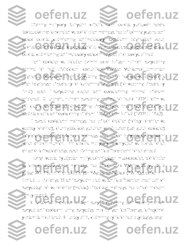 O‘zining   moliyaviy   faoliyatini   xo‘jalik   hisobi   asosida   yurituvchi   barcha
davlat, aksioner korxonalari va tashkilotlari mehnatga haq to‘lashning yagona tarif
setkasi   asosida   xodimlarning   tarif-malakaviy   razradlarini   belgilashlari   zarur.
Boshqa   mulk   shaklidagi   korxona,tashkilot   va   muassasalarga   yagona   tarif   setkasi
asosida xodimlarning tarif-malakaviy setkasini belgilab olish tavsiya qilinadi.
Tarif   stavkalar   va   okladlar   tizimini   asosi   bo‘lgan   nolinchi   razryadning
minimal   ish   haqi   O‘zbekiston   Respublikasi   Vazirlar   Mahkamasi   tomonidan
belgilanadi.   Xususan   nolinchi   razryadning   minimal   ish   haqisiga   va   qonunchilik
bilan belgilangan o‘rtacha oy ish kunlarining uzunligiga (ish vaqtining o‘rtacha oy
fondi)   qarab   1-razryadning   soatlar   tarif   stavkalarining   minimal   o‘lchami
aniqlanadi.   CHunonchi,   nolinchi   razradning   minimal   ish   haqisi   172240   so‘m   va
(40   soatlik   ish   haftasida)   ish   vaqtining   o‘rtacha   oylik   fondi   169,2   soat   bo‘lgan
taqdirda soatlik tarif stavkasining o‘lchami 1017,97 so‘m bo‘ladi (172240 : 169,2).
1-razrad   stavkalarini   mehnatga   haq   to‘lash   shakllari   (ishbay   ishchilar   va
vaqtbay ishchilar), shuningdek kasb  guruhlari  va ish  turlari  (uch  guruh stavkalar)
bo‘yicha   tabaqalashtirib   korxona   mehnatga     haq   to‘lash   bo‘yicha   tarif   setkasini
ishlab   chiqishi   mumkin.     Bir   korxona   moliyaviy   imkoniyatlari   va   boshqa   ishlab
chiqarish ko‘rsatkichlariga qarab o‘zining tarif koeffitsientlarini ishlab chiqadi.
Hozirgi   vaqtda   byudjetdan   moliyalashtiriladigan   muassasasalar,   tashkilotlar
va   korxonalarda   xodimlar   mehnatiga   haq   to‘lash   O‘zR   VMning   21   iyul   2009
yildagi №206 qarori bilan tasdiqlangan YAgona tarif setkasi (YATS)ga asosan olib
boriladi. U o‘z ichiga 22 tarif razryadini oladi va tarif koeffitsentlari orqali turli xil
razryaddagi   ish   va   ishchilar   (malaka)   o‘rtasidagi   mehnatga   haq   to‘lash   nisbatini
namoyon etadi.
SHundan   kelib   chiqqan   holda,   1-razryad   xodimning   tarif   maoshi,   nolinchi
razryad   tarif   stavkasini   uning   razryadiga   mos   bo‘lgan   koeffitsentga   ko‘paytirish
yordamida hisoblanadi. SHunday qilib, xodimning oylik ish haqi quyidagiga teng: 