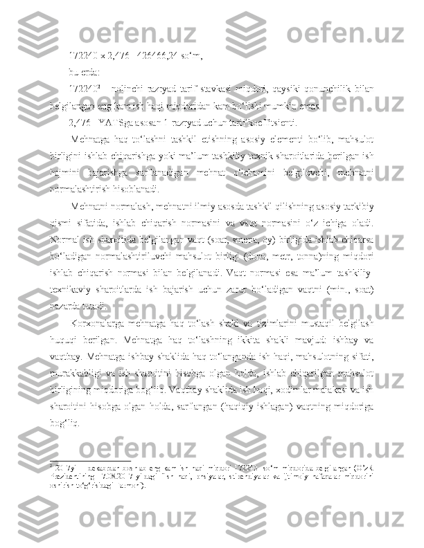 172240 x 2,476= 426466,24 so‘m, 
bu erda:
172240 2
  -   nolinchi   razryad   tarif   stavkasi   miqdori,   qaysiki   qonunchilik   bilan
belgilangan eng kam ish haqi miqdoridan kam bo‘lishi mumkin emas.
2, 476  - YATSga asosan 1-razryad uchun tarif koeffitsi e nti. 
Mehnatga   haq   to‘lashni   tashkil   etishning   asosiy   elementi   bo‘lib,   mahsulot
birligini ishlab chiqarishga yoki ma’lum tashkiliy-texnik sharoitlarida berilgan ish
hajmini   bajarishga   sarflanadigan   mehnat   o‘lchamini   belgilovchi,   mehnatni
normalashtirish hisoblanadi.
Mehnatni normalash, mehnatni ilmiy asosda tashkil qilishning asosiy tarkibiy
qismi   sifatida,   ishlab   chiqarish   normasini   va   vaqt   normasini   o‘z   ichiga   oladi.
N ormal  ish sharoitida belgilangan vaqt  (soat, smena,  oy) birligida ishlab chiqarsa
bo‘ladigan   normalashtiriluvchi   mahsulot   birligi   (dona,   metr,   tonna)ning   miqdori
ishlab   chiqarish   normasi   bilan   belgilanadi.   Vaqt   normasi   esa   ma’lum   tashkiliy-
texnikaviy   sharoitlarda   ish   bajarish   uchun   zarur   bo‘ladigan   vaqtni   (min.,   soat)
nazarda tutadi.
Korxonalarga   mehnatga   haq   to‘lash   shakl   va   tizimlarini   mustaqil   belgilash
huquqi   berilgan.   Mehnatga   haq   to‘lashning   ikkita   shakli   mavjud:   ishbay   va
vaqtbay. Mehnatga ishbay shaklida haq to‘langanda ish haqi, mahsulotning sifati,
murakkabligi   va   ish   sharoitini   hisobga   olgan   holda,   ishlab   chiqarilgan   mahsulot
birligining miqdoriga bog‘liq. Vaqtbay shaklida ish haqi, xodimlar malakasi va ish
sharoitini   hisobga   olgan   holda,   sarflangan   (haqiqiy   ishlagan)   vaqtning   miqdoriga
bog‘liq.
2
  2017yil   1   dekabrdan   boshlab   eng   kam   ish   haqi   miqdori   172240     so‘m   miqdorida   belgilangan   (O’zR
Prezidentining   17.08.2017   yildagi   "Ish   haqi,   pnsiyalar,   stipendiyalar   va   ijtimoiy   nafaqalar   miqdorini
oshirish to‘g‘risidagi Farmoni). 