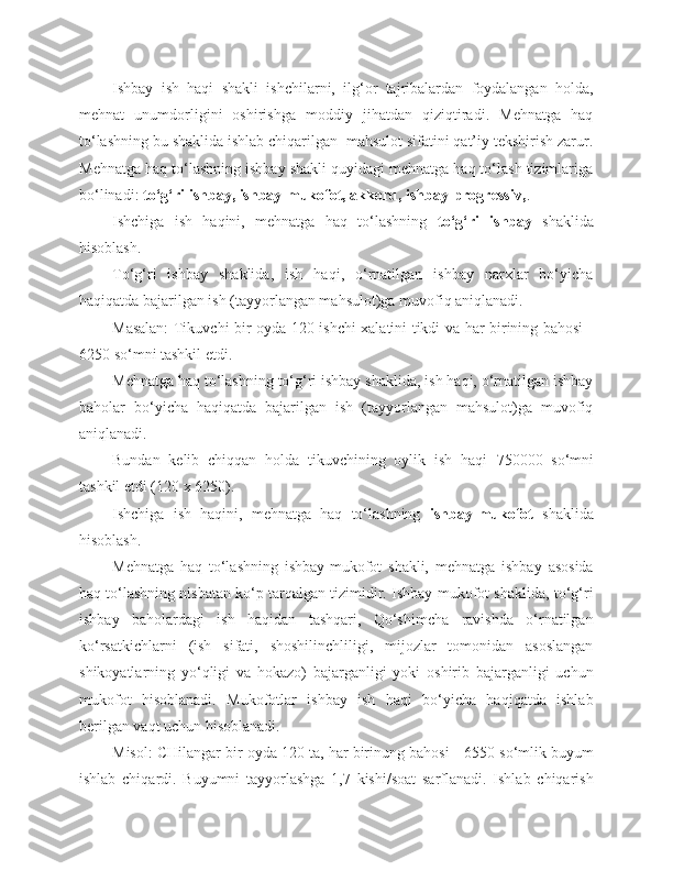 Ishbay   ish   haqi   shakli   ishchilarni,   ilg‘or   tajribalardan   foydalangan   holda,
mehnat   unumdorligini   oshirishga   moddiy   jihatdan   qiziqtiradi.   Mehnatga   haq
to‘lashning bu shaklida ishlab chiqarilgan  mahsulot sifatini qat’iy tekshirish zarur.
Mehnatga haq to‘lashning ishbay shakli quyidagi mehnatga haq to‘lash tizimlariga
bo‘linadi:  to‘g‘ri ishbay, ishbay-mukofot, akkord, ishbay-progressiv, .
Ishchiga   ish   haqini,   mehnatga   haq   to‘lashning   to‘g‘ri   ishbay   shaklida
hisoblash.
To‘g‘ri   ishbay   shaklida,   ish   haqi,   o‘rnatilgan   ishbay   narxlar   bo‘yicha
haqiqatda bajarilgan ish (tayyorlangan mahsulot)ga muvofiq aniqlanadi. 
Masalan: Tikuvchi bir oyda 120 ishchi xalatini tikdi va har birining bahosi -
6 250 so‘mni tashkil etdi.
Mehnatga haq to‘lashning to‘g‘ri ishbay shaklida, ish haqi, o‘rnatilgan ishbay
baholar   bo‘yicha   haqiqatda   bajarilgan   ish   (tayyorlangan   mahsulot)ga   muvofiq
aniqlanadi.
Bundan   kelib   chiqqan   holda   tikuvchining   oylik   ish   haqi   75 0000   so‘mni
tashkil etdi (120 x  6 250). 
Ishchiga   ish   haqini,   mehnatga   haq   to‘lashning   ishbay-mukofot   shaklida
hisoblash.
Mehnatga   haq   to‘lashning   ishbay-mukofot   shakli,   mehnatga   ishbay   asosida
haq to‘lashning nisbatan ko‘p tarqalgan tizimidir. Ishbay-mukofot shaklida, to‘g‘ri
ishbay   baholardagi   ish   haqidan   tashqari,   Qo‘shimcha   ravishda   o‘rnatilgan
ko‘rsatkichlarni   (ish   sifati,   shoshilinchliligi,   mijozlar   tomonidan   asoslangan
shikoyatlarning   yo‘qligi   va   hokazo)   bajarganligi   yoki   oshirib   bajarganligi   uchun
mukofot   hisoblanadi.   Mukofotlar   ishbay   ish   haqi   bo‘yicha   haqiqatda   ishlab
berilgan vaqt uchun hisoblanadi.
Misol: CHilangar bir oyda 120 ta, har birinung bahosi -  6 55 0  so‘mlik buyum
ishlab   chiqardi.   Buyumni   tayyorlashga   1,7   kishi/soat   sarflanadi.   Ishlab   chiqarish 