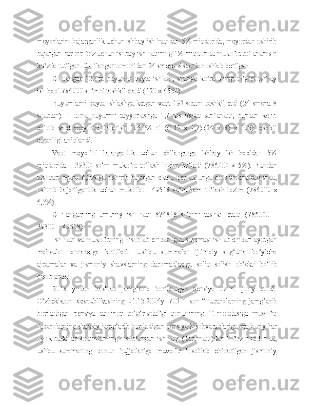 meyorlarini bajarganlik uchun ishbay ish haqidan 5% miqdorida, meyordan oshirib
bajargan har bir foiz uchun ishbay ish haqining 1% miqdorida mukofot to‘lananishi
ko‘zda tutilgan. CHilangar tomonidan 24 sm e na 8 soatdan ishlab berilgan.
CHilangar   120   ta   buyumni   qayta   ishladi,   shunga   ko‘ra   uning   to‘g‘ri   ishbay
ish haqi  78 600 0  so‘mni tashkil etadi (120 x  6 55 0 ).
Buyumlarni qayta ishlashga  ketgan vaqt  192 soatni  tashkil  etdi  (24 smena 8
soatdan).   1   dona   buyumni   tayyorlashga   1,7   kishi/soat   sarflanadi,   bundan   kelib
chiqib   vaqt   meyorini   bajarish   106,3%   ni   ((120   x   1,7):(24   x   8)   x   100)   tashkil
etganligi aniqlandi.
Vaqt   m e yorini   bajarganlik   uchun   chilangarga   ishbay   ish   haqidan   5%
miqdorida   -   39 30 0   so‘m   mukofot   to‘lash   lozim   bo‘ladi   ( 78 600 0   x   5%).   Bundan
tashqari   rejani   6,3%   ga   oshirib   bajargan   ekan,   d e mak   unga   qo‘shimcha   ravishda,
oshirib   bajarilganlik   uchun   mukofot   -   4951 8   so‘m   ham   to‘lash   lozim   ( 78 600 0   x
6,3%).
CHilangarning   umumiy   ish   haqi   874818   so‘mni   tashkil   etadi   ( 78 600 0   +
39 30 0  +  49518 ).
Ish haqi va mukofotning hisoblab chiqarilgan summasi ishlab chiqarilayotgan
mahsulot   tannarxiga   kiritiladi.   Ushbu   summalar   ijtimoiy   sug‘urta   bo‘yicha
ajratmalar   va   jismoniy   shaxslarning   daromadlariga   soliq   solish   ob’ekti   bo‘lib
hisoblanadi.
2018   yildan   boshlab   jamg‘arib   boriladigan   pensiya   tizimi   joriy   etildi.
O‘zbekiston   Respublikasining   01.12.2004y.   702-II-son   “Fuqarolarning   jamg‘arib
boriladigan   pensiya   taminoti   to‘g‘risida”gi   qonunining   10-moddasiga   muvofiq
fuqarolarning shaxsiy jamg‘arib boriladigan pensiya hisobvaraqlariga majburiy har
oylik badallar xodimlarning hisoblangan ish haqi (daromadi)dan 1 foiz miqdorida,
ushbu   summaning   qonun   hujjatlariga   muvofiq   hisoblab   chiqarilgan   jismoniy 