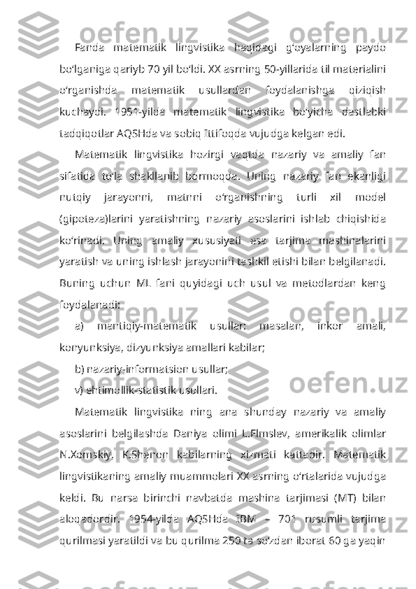 Fanda   matematik   lingvistika   haqidagi   g‘oyalarning   paydo
bo‘lganiga qariyb 70 yil bo‘ldi. XX asrning 50-yillarida til materialini
o‘rganishda   matematik   usullardan   foydalanishga   qiziqish
kuchaydi.   1951-yilda   matematik   lingvistika   bo‘yicha   dastlabki
tadqiqotlar AQSHda va sobiq Ittifoqda vujudga kelgan edi.
Matematik   lingvistika   hozirgi   vaqtda   nazariy   va   amaliy   fan
sifatida   to‘la   shakllanib   bormoqda.   Uning   nazariy   fan   ekanligi
nutqiy   jarayonni,   matnni   o‘rganishning   turli   xil   model
(gipoteza)larini   yaratishning   nazariy   asoslarini   ishlab   chiqishida
ko‘rinadi.   Uning   amaliy   xususiyati   esa   tarjima   mashinalarini
yaratish va uning ishlash jarayonini tashkil etishi bilan belgilanadi.
Buning   uchun   ML   fani   quyidagi   uch   usul   va   metodlardan   keng
foydalanadi:
a)   mantiqiy-matematik   usullar:   masalan,   inkor   amali,
konyunksiya, dizyunksiya amallari kabilar;
b) nazariy-informatsion usullar;
v) ehtimollik-statistik usullari.
Matematik   lingvistika   ning   ana   shunday   nazariy   va   amaliy
asoslarini   belgilashda   Daniya   olimi   L.Elmslev,   amerikalik   olimlar
N.Xomskiy,   K.Shenon   kabilarning   xizmati   kattadir.   Matematik
lingvistikaning amaliy muammolari XX asrning o‘rtalarida vujudga
keldi.   Bu   narsa   birinchi   navbatda   mashina   tarjimasi   (MT)   bilan
aloqadordir.   1954-yilda   AQSHda   IBM   –   701   rusumli   tarjima
qurilmasi yaratildi va bu qurilma 250 ta so‘zdan iborat 60 ga yaqin 