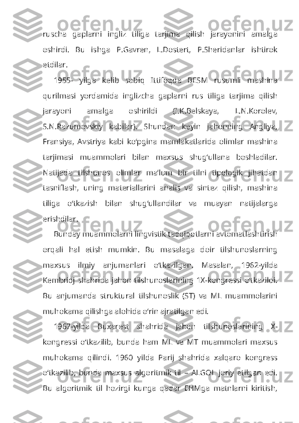 ruscha   gaplarni   ingliz   tiliga   tarjima   qilish   jarayonini   amalga
oshirdi.   Bu   ishga   P.Gavren,   L.Dostert,   P.Sheridanlar   ishtirok
etdilar.
1955-   yilga   kelib   sobiq   Ittifoqda   BESM   rusumli   mashina
qurilmasi   yordamida   inglizcha   gaplarni   rus   tiliga   tarjima   qilish
jarayoni   amalga   oshirildi   (I.K.Belskaya,   L.N.Korolev,
S.N.Razumovskiy   kabilar).   Shundan   keyin   jahonning   Angliya,
Fransiya,   Avstriya   kabi   ko‘pgina   mamlakatlarida   olimlar   mashina
tarjimasi   muammolari   bilan   maxsus   shug‘ullana   boshladilar.
Natijada   tilshunos   olimlar   ma’lum   bir   tilni   tipologik   jihatdan
tasniflash,   uning   materiallarini   analis   va   sintez   qilish,   mashina
tiliga   o‘tkazish   bilan   shug‘ullandilar   va   muayan   natijalarga
erishdilar.
Bunday muammolarni lingvistik tadqiqotlarni avtomatlashtirish
orqali   hal   etish   mumkin.   Bu   masalaga   doir   tilshunoslarning
maxsus   ilmiy   anjumanlari   o‘tkazilgan.   Masalan,   1962-yilda
Kembridj   shahrida   jahon   tilshunoslarining   1X-kongressi  o‘tkazildi.
Bu   anjumanda   struktural   tilshunoslik   (ST)   va   ML   muammolarini
muhokama qilishga alohida o‘rin ajratilgan edi.
1967-yilda   Buxarest   shahrida   jahon   tilshunoslarining   X-
kongressi   o‘tkazilib,   bunda   ham   ML   va   MT   muammolari   maxsus
muhokama   qilindi.   1960   yilda   Parij   shahrida   xalqaro   kongress
o‘tkazilib,   bunda   maxsus   algoritmik   til   –   ALGOL   joriy   etilgan   edi.
Bu   algoritmik   til   hozirgi   kunga   qadar   EHMga   matnlarni   kiritish, 