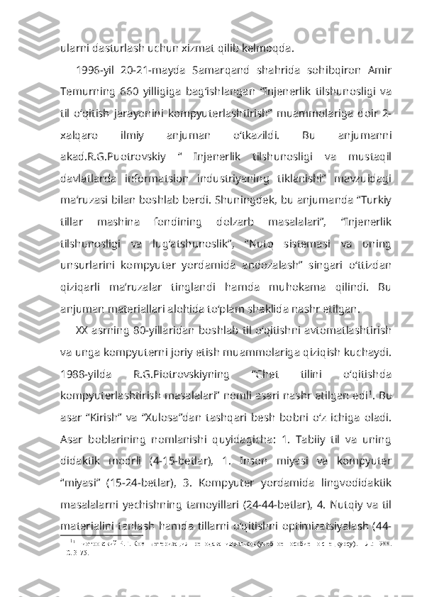 ularni dasturlash uchun xizmat qilib kelmoqda.
1996-yil   20-21-mayda   Samarqand   shahrida   sohibqiron   Amir
Temurning   660   yilligiga   bag‘ishlangan   “Injenerlik   tilshunosligi   va
til   o‘qitish   jarayonini   kompyuterlashtirish”   muammolariga   doir   2-
xalqaro   ilmiy   anjuman   o‘tkazildi.   Bu   anjumanni
akad.R.G.Puotrovskiy   “   Injenerlik   tilshunosligi   va   mustaqil
davlatlarda   informatsion   industriyaning   tiklanishi”   mavzuidagi
ma’ruzasi bilan boshlab berdi. Shuningdek, bu anjumanda “Turkiy
tillar   mashina   fondining   dolzarb   masalalari”,   “Injenerlik
tilshunosligi   va   lug‘atshunoslik”,   “Nutq   sistemasi   va   uning
unsurlarini   kompyuter   yordamida   andozalash”   singari   o‘ttizdan
qiziqarli   ma’ruzalar   tinglandi   hamda   muhokama   qilindi.   Bu
anjuman materiallari alohida to‘plam shaklida nashr etilgan.
XX  asrning   80-yillaridan   boshlab   til   o‘qitishni   avtomatlashtirish
va unga kompyuterni joriy etish muammolariga qiziqish kuchaydi.
1988-yilda   R.G.Piotrovskiyning   “Chet   tilini   o‘qitishda
kompyuterlashtirish masalalari” nomli asari nashr etilgan edi 1
. Bu
asar   “Kirish”   va   “Xulosa”dan   tashqari   besh   bobni   o‘z   ichiga   oladi.
Asar   boblarining   nomlanishi   quyidagicha:   1.   Tabiiy   til   va   uning
didaktik   modrli   (4-15-betlar),   1.   Inson   miyasi   va   kompyuter
“miyasi”   (15-24-betlar),   3.   Kompyuter   yordamida   lingvodidaktik
masalalarni   yechishning   tamoyillari   (24-44-betlar),   4.   Nutqiy   va   til
materialini   tanlash   hamda   tillarni   o‘qitishni   optimizatsiyalash   (44-
1
1
  Пиотровский Р.Г.  Компьютеризация преподавания языков (учебное пособие по спецкурсу). – Л.: 1988.
– C. 3-75.  