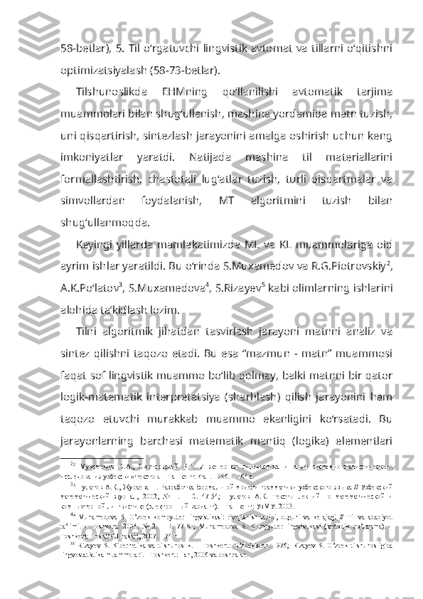 58-betlar),   5.   Til   o‘rgatuvchi  lingvistik  avtomat   va   tillarni   o‘qitishni
optimizatsiyalash (58-73-betlar).
Tilshunoslikda   EHMning   qo‘llanilishi   avtomatik   tarjima
muammolari bilan shug‘ullanish, mashina yordamida matn tuzish,
uni qisqartirish, sintezlash jarayonini amalga oshirish uchun keng
imkoniyatlar   yaratdi.   Natijada   mashina   til   materiallarini
formallashtirish,   chastotali   lug‘atlar   tuzish,   turli   qisqartmalar   va
simvollardan   foydalanish,   MT   algoritmini   tuzish   bilan
shug‘ullanmoqda.
Keyingi   yillarda   mamlakatimizda   ML   va   KL   muammolariga   oid
ayrim ishlar yaratildi. Bu o‘rinda S.Muxamedov va R.G.Piotrovskiy 2
,
A.K.Po‘latov 3
, S.Muxamedova 4
, S.Rizayev 5
  kabi olimlarning ishlarini
alohida ta’kidlash lozim.
Tilni   algoritmik   jihatdan   tasvirlash   jarayoni   matnni   analiz   va
sintez   qilishni   taqozo   etadi.   Bu   esa   “mazmun   -   matn”   muammosi
faqat sof lingvistik muammo bo‘lib qolmay, balki matnni bir qator
logik-matematik   interpretatsiya   (sharhlash)   qilish   jarayonini   ham
taqozo   etuvchi   murakkab   muammo   ekanligini   ko‘rsatadi.   Bu
jarayonlarning   barchasi   matematik   mantiq   (logika)   elementlari
2
2
  Мухамедов   С.А.,   Пиотровский   Р.Г.   Инженерная   лингвистика   и   опыт   системно-статистического
исследования узбекских текстов. – Ташкент: Фан. 1986. – 164 с. 
3
3
  Пулатов А.К., Жураева Н.   Разработка формальной модели грамматики узбекского языка // Узбекский
математический   журнал,   2002,   №   1.   –   С.   47-54;   Пулатов   А.К.   Тексты   лекций   по   математической   и
компьютерной лингвистике (электронный вариант). – Ташкент: УзМУ. 2003. 
4
4
  Muhamedova   S.   O’zbek   kompyuter   lingvistikasi:   rivojlanish   tarixi,   buguni   va   kelajagi   //   Til   va   adabiyot
ta’limi.   –   Toshkent:   2004.   №   2.   –   B.   77-81;   Muhamedova   S.   Kompyuter   lingvistikasi   (metodik   qo’llanma).   –
Toshkent: ToshDPU nashri, 2007. – 74 b. 
5 5
  Rizayev   S.   Kibernetika   va   tilshunoslik.   –   Toshkent:   O’zbekiston.   1976;   Rizayev   S.   O’zbek   tilshunosligida
lingvostatistika muammolari. - Toshkent: Fan, 2006 va boshqalar. 