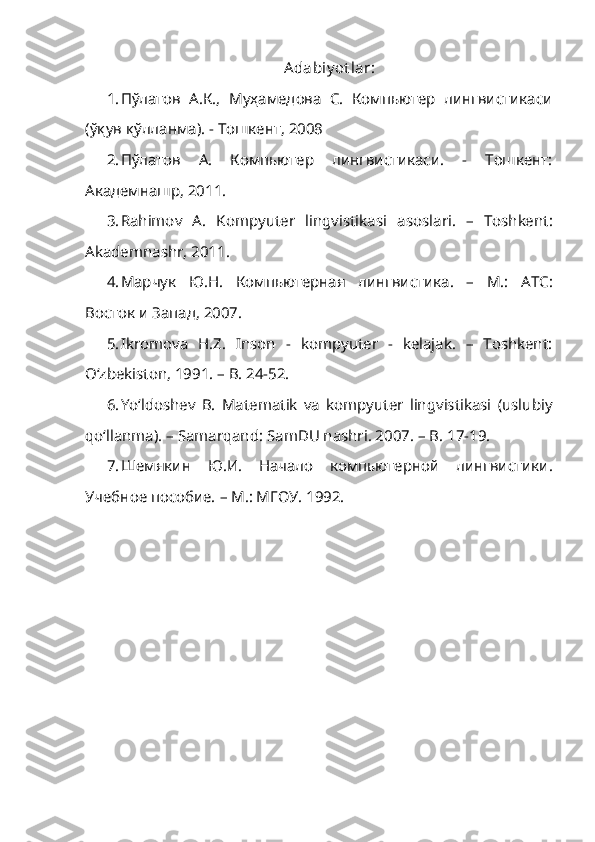 Adabiy ot lar:
1. П ў латов   А.К.,   Муҳамедова   С.   Компьютер   лингвистикаси
(ўқув қўлланма). - Тошкент, 2008
2. Пўлатов   А.   Компьютер   лингвистикаси.   -   Тошкент:
Академнашр, 2011.
3. Rahimov   A.   Kompyuter   lingvistikasi   asoslari .   –   Toshkent :
Akademnashr ,  2011 .
4. Марчук   Ю.Н.   Компьютерная   лингвистика.   –   М.:   АТС:
Восток и Запад, 2007.
5. Ikromova   H.Z.   Inson   -   kompyuter   -   kelajak.   –   Toshkent:
O‘zbekiston, 1991. –  B. 24-52.
6. Yo‘ldoshev   B.   Matematik   va   kompyuter   lingvistikasi   (uslubiy
qo‘llanma). – Samarqand: SamDU nashri. 2007. –  B . 17-19 .
7. Шемякин   Ю.И.   Начало   компьютерной   лингвистики.
Учебное пособие.  – М.: МГОУ. 1992. 
