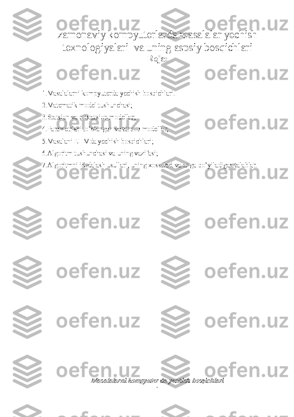 zamonaviy kompyuterlarda masalalar yechish
texnologiyalari  va uning aspsiy bosqichlari
Reja:
1.Masalalarni kompyuterda yechish bosqichlari.
2.Matematik model tushunchasi;
3.Statsion va nostatsion modellar;
4.Parametrlari to’plangan va tarqoq modellar;
5.Masalani EHMda yechish bosqichlari;
6.Algoritm tushunchasi va uning vazifasi;
7.Algoritmni ifodalash usullari, uning xossalari va unga qo’yiladigan talablar.
Masalalarni kompyuter da yechish bosqichlari
1 