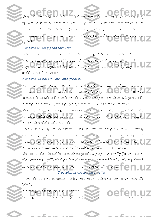 Masalani quyilsh va maqsadni aniqlash uchun malakali muta xassis bir necha kun,
oy,   xattoki   yillab   izlanishi   mumkin.     Qo'yilgan   maqsadni   amalga   oshirish   uchun
kerakli   ma‘lumot lar   tarkibi   (strukturasi),   tuzilishi,   ifodalanishi   aniqlangan
bo’lib,ular   orasidagi   boglanishlar   aniq   ifodalangan   bo’lsa   masala   quyillgan   deb
aytiladi.
1-bosqich uchun foydali savollar:
Ishlatiladigan terminlar tushunarlimi? Nima berilgan? Nimani topish kerak? 
Yechim qanday aniqlanadi? Hamma ma‘lumotlar kerakmi? Ortiqchasi bormi? 
Qaysi ma‘lumotlar yetarli? Foydasi bo’lmagan ma‘lumotlar bormi? Qanday 
cheklanishlar bor? va x.k. 
2-bosqich. Masalani matematik ifodalash.
Bu   bosqichda   masalani   yechish   uchun   kerakli   va   yetarli   bo’lgan   dastlabki
ma‘lumotlarni   tarkibi,   tavsifi,   turi,   tuzilishi   hisobga   olingan   holda   matematik
terminlarda ifodalanadi, hamda masalani yechishning matematik modeli yaratiladi.
Buning uchun har xil (sohasiga qarab) matematik usul ishlatilishi mumkin. 
Masalan,   iqtisod   sohasidagi   mutaxassislar-chiziqli   dasturlash,   dinamik  dasturlash,
stoxastik   dasturlash,   bashorat   ( прогноз )   qilish   bilan   bog’liq   masalalarni   yechish
matematik usulni bilishlari kerak;
Texnik   sohasidagi   mutaxassislar   oddiy   differentsial   tenglamalar   va   ularning
sistemalari,   mexaniqaning   chetki   (kraeve)   masalalarini,   gaz   dinamikasiga   oid
masa lalarni,   integral   ko’rinishdagi   masalalarni   ifodalash   va   yechish   uchun
ishlatiladigan matematik usullarni to’lik tushunib yetgan bo’lishi kerak.
Mutaxassis o’z sohasini har tomonlama yaxshi urgangan va amaliy jixatdan puxta
o’zlashtirgan va qo’llaniladigan har xil matematik apparatni barcha imkoniyatlarini
tulik tushunib yetgan va amaliyotga qo’llab oladigan bo’lishi kerak.
2-bosqich uchun foydali savollar:
1.   Masalani   ifodalash   uchun   qanday   matematik   strukturalar   maqsadga   muvofik
keladi?
2. Yechilgan uxshash masalalar bormi?
Tanlangan   matematik   struktura   (apparat)   da   masalani   ele mentida   ob‘ektlari   tula
3 