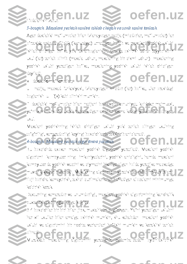 ifodalanishi zarur. 
3-bosqich. Masalani yechish usulini ishlab chiqish va sonli usulni tanlash.
Agar dastlabki ma‘lumotlar bilan izlanayotgan natija (miqdorlar, ma‘lumotlar) lar
o’rtasida aniq bog’liqlik (konuni yat)  urnatilgan bo’lib va masalani  yechish uslubi
ishlab  chiqilgan  bo’lsa   yoki  usha  boglanishni   amalga  oshirish  uchun  tayyor  sonli
usul   (lar)   tanlab   olinib   (masala   uchun,   masalaning   bir   qismi   uchun)     masalaning
yechish   uslubi   yaratilgan   bo’lsa,   masalaning   yechish   uslubi   ishlab   chiqilgan
deyiladi.
x - dastlabki ma‘lumotlar;
u   -   natija,   maqsad   funktsiyasi,   izlanayotgan   miqdor   (lar)   bo’lsa,   ular   orasidagi
boglanish  u = f(x) kabi olinishi mumkin.
f   -dastlabki   ma‘lumotlar   bilan   natijani   boglovchi   konu niyat,   koidalar   majmuasi,
ya‘ni x ma‘lumotlar ustida ba jariladigan amallar ketma-ketligi yoki tanlab olingan
usul.
Masalani   yechishning   ishlab   chiqilgan   uslubi   yoki   tanlab   olin gan   usulning
to’g’riligi, samaradorligi keyingi bosqichlarda tek shirib aniqlanadi.
4-bosqich. Masalani yechish algoritmini yaratish.
Bu   bosqichda   asosan   masalani   yechish   algoritmi   yaratiladi.   Masalani   yechish
algoritmi     kompyuter   ning     imkoniyatlarini,   yechish   aniqligini,   hamda   masalani
kompyuter da yechish vaqtini va qiymatini hisobga olgan holda yaratilsa maqsadga
muvofik kelgan bular edi. Masalaning algoritmini yaratishda oraliq ma‘lumotlarni
ilo ji boricha kamaytirish, tashqi qurilmalar bilan bo’ladigan aloqalarni minimumga
keltirish kerak.
Dasturning   samarador   va   unumdorligi,   masalani   yechish   algo ritmining   kanchalik
puxta tashqil qilinganligiga bog’liq.
3-4 bosqichlar bir-biri bilan jips, mustahkam  bog'langan. Ya‘ni yaratilgan uslubni
har   xil   usullar   bilan   amalga   oshirish   mumkin,   shu   sababdan     masalani   yechish
uslubi   va   algoritmini   bir   nechta   variantlari   bo’lishi   mumkin   va   keraklisi   tanlab
olinadi.
Murakkab   masalaning   algoritmini   yaratishda   qadamba-qadam   oydinlashtirish
4 