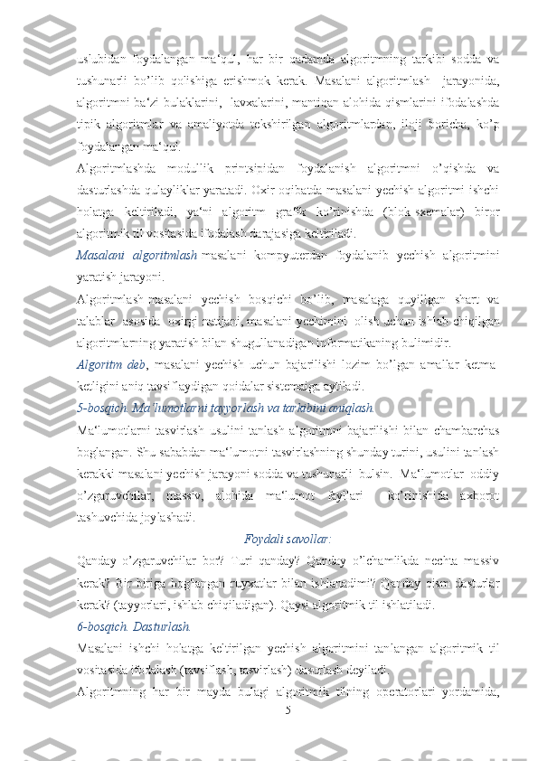 uslubidan   foydalangan   ma‘qul,   har   bir   qadamda   algoritmning   tarkibi   sodda   va
tushunarli   bo’lib   qolishiga   erishmok   kerak.   Masalani   algoritmlash     jarayonida,
algoritmni  ba‘zi  bulaklarini,   lavxalarini, mantiqan alohida  qismlarini  ifodalashda
tipik   algoritmlar   va   amaliyotda   tekshirilgan   algo ritmlardan,   iloji   boricha,   ko’p
foydalangan ma‘qul.
Algoritmlashda   modullik   printsipidan   foydalanish   algoritmni   o’qishda   va
dasturlashda qulayliklar yaratadi. Oxir oqibatda masalani  yechish algoritmi ishchi
holatga   keltiriladi,   ya‘ni   algoritm   grafik   ko’rinishda   (blok-sxemalar)   biror
algoritmik til vosita sida ifodalash darajasiga keltiriladi.
Masalani   algoritmlash -masalani   kompyuterdan   foydalanib   yechish   algoritmini
yaratish jarayoni.
Algoritmlash-masalani   yechish   bosqichi   bo’lib,   masalaga   quyillgan   shart   va
talablar   asosida   oxirgi natijani, masalani yechimini   olish uchun ish lab chiqilgan
algoritmlarning yaratish bilan shugullanadigan informatikaning bulimidir.
Algoritm   deb ,   masalani   yechish   uchun   bajarilishi   lozim   bo’lgan   amallar   ketma-
ketligini aniq tavsiflaydigan qoidalar sistemaiga aytiladi.
5-bosqich. Ma‘lumotlarni tayyorlash va tarkibini aniqlash.
Ma‘lumotlarni   tasvirlash   usulini   tanlash   algoritmni   baja rilishi   bilan   chambarchas
boglangan. Shu sababdan ma‘lumotni tasvirlashning shunday turini, usulini tanlash
kerakki masalani yechish jarayoni sodda va tushunarli  bulsin.  Ma‘lumotlar  oddiy
o’zgaruvchilar,   massiv,   alohida   ma‘lumot   fayllari     ko’rinishida   axborot
tashuvchida joy lashadi.
Foydali savollar:
Qanday   o’zgaruvchilar   bor?   Turi   qanday?   Qanday   o’lchamlikda   nechta   massiv
kerak?   Bir-biriga   bog'langan   ruyxatlar   bilan   ishlanadimi?   Qanday   qism   dasturlar
kerak? (ta yyorlari, ishlab chiqiladigan). Qaysi algoritmik til ishlatila di.
6-bosqich. Dasturlash.
Masalani   ishchi   holatga   keltirilgan   yechish   algoritmini   tan langan   algoritmik   til
vositasida ifodalash (tavsiflash, tasvirlash) dasurlash deyiladi.
Algoritmning   har   bir   mayda   bulagi   algoritmik   tilning   ope ratorlari   yordamida,
5 