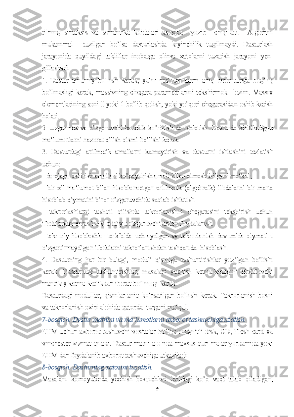 tilning   sintaksis   va   semantika   koidalari   asosida     yozib     chiqiladi.     Algoritm
mukammal     tuzilgan   bo’lsa   dasturlashda   kiyinchilik   tugilmaydi.   Dasturlash
jarayonida   quyil dagi   takliflar   inobatga   olinsa   xatolarni   tuzatish   jarayoni   yen -
gillashadi.
1.   Dastur   umumiy   bo’lishi   kerak,   ya‘ni   ma‘lumotlarni   aniq   biror   turiga   bog’liq
bo’lmasligi   kerak,   massivning   chegara   parametrlarini   tekshirmok     lozim.   Massiv
elementlarining soni 0 yoki 1 bo’lib qolish, yoki yo’qori chegarasidan oshib ketish
holati.
2.   Uzgarmas   va   o’zgaruvchi   kattalik   ko’rinishi da   ishlatish.   Dasturda   kiritiladigan
ma‘lumotlarni nazorat qilish qismi bo’lishi kerak.
3.   Dasturdagi   arifmetik   amallarni   kamaytirish   va   dastur ni   ishlashini   tezlatish
uchun:
- darajaga oshirish amallari ko’paytirish amali bilan al mashtirilgani ma‘kul;
-   bir   xil   ma‘lumot   bilan   hisoblanaetgan   arifmetik   (al gebraik)   ifodalarni   bir   marta
hisoblab qiymatini biror o’zgaruvchida saqlab ishlatish.
-   takrorlashlarni   tashqil   qilishda   takrorlanishni   chegarasini   tekshirish   uchun
ifodalardan emas balki oddiy uo’zgaruvchilar dan foydalanish.
-   takroriy   hisoblashlar   tarkibida   uchraydigan   va   takrorla nish   davomida   qiymatini
o’zgartirmaydigan ifodalarni tak rorlanishdan tashqarida  hisoblash.
4.   Dasturning   har   bir   bulagi,   moduli   qismiga   tushuntirish lar   yozilgan   bo’lishi
kerak.   Dasturdagi   tushuntirishlar,   masalani   yechish   ketma-ketligini   ifodalovchi
mantikiy ket ma-ketlikdan iborat bo’lmogi kerak.
Dasturdagi  modullar,  qismlar   aniq  ko’rsatilgan  bo’lishi  kerak.  Takrorlanish   boshi
va takrorlanish oxiri alohida qatorda  turgani ma‘qul.
7-bosqich. Dvstur matnini va ma‘lumotlarni axborot tashuvchiga uzatish.
EHM   uchun   axborot   tashuvchi   vositalar   bo’lib:   magnitli   disk,   CD,   Flesh   card   va
vinchester xizmat qiladi. Dastur matni alohida maxsus qurilmalar yordamida yoki
EHM dan foydalanib axborot tashuvchiga utkaziladi.
8-bosqich. Dasturning xatosini tuzatish.
Masalani   kompyuterda   yechish   bosqichlari   ichidagi   ko’p   vaqt   talab   qiladigan,
6 