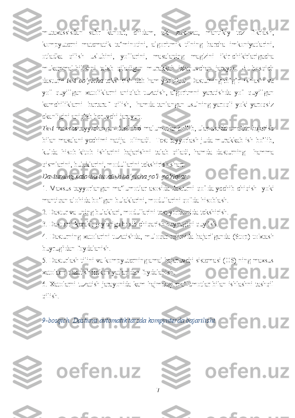 mutaxassisdan   sabr   kanoat,   chidam,   akl   zakovat,   mantikiy   tez   fikrlash,
kompyuterni   matematik   ta‘minotini,   algorit mik   tilning   barcha   imkoniyatlarini,
otladka   qilish   uslubini,   yo'llarini,   masalaning   mag'zini   ikir-chikirlarigacha
mukammal bilishni  talab  qiladigan  murakkab  izlanuvchan  jarayon.  Bu bosqich
dasturni   test bo’yicha   tekshirish deb ham yuritiladi. Dasturning to’g’ri ishlashi  va
yo'l   quyillgan   xatoliklarni   aniqlab   tuzatish,   algoritmni   yaratishda   yo'l   quyillgan
kamchiliklarni     bartaraf     qilish,     hamda   tanlangan  usulning   yaroqli   yoki   yaroqsiz
ekanligini aniqlab beruvchi jarayon.
Test -maxsus tayyorlangan dastlabki malumotlar bo’lib, ular ustida amallar bajarish
bilan masalani yechimi natija   oli nadi.   Test tayyorlash juda murakkab ish bo’lib,
kulda   hisob-ki tob   ishlarini   bajarishni   talab   qiladi,   hamda   dasturning     hamma
qismlarini, bulaklarini, modullarini tekshirish shart.
Dasturning xatosini tuzatish bo’yicha yo'l- yo'riqlar:
1. Maxsus  tayyorlangan ma‘lumotlar asosida  dasturni  qo'l da yechib chiqish   yoki
mantiqan alohida bo’lgan bulaklarini, modullarini qo'lda hisoblash.
2. Dastur va uning bulaklari, modullarini test yor damida tekshirish.
3. Dasturni kerakli joylariga bosib chiqarish buyrug'ini quyilsh.
4.   Dasturning   xatolarini   tuzatishda,   muloqat   rejimida   ba jarilganda   (Stop)   to'xtash
buyrug'idan foydalanish.
5. Dasturlash tilini va kompyuterning amal bajaruvchi sistemasi (OS) ning maxsus
xatolarni tuzatish imkoniyatlaridan foydalanish.
6. Xatolarni tuzatish jarayonida kam hajmdagi ma‘lumotlar bilan ishlashni tashqil
qilish.
9-bosqich. Dasturni avtomatik tarzda kompyuterda bajarilishi.
7 