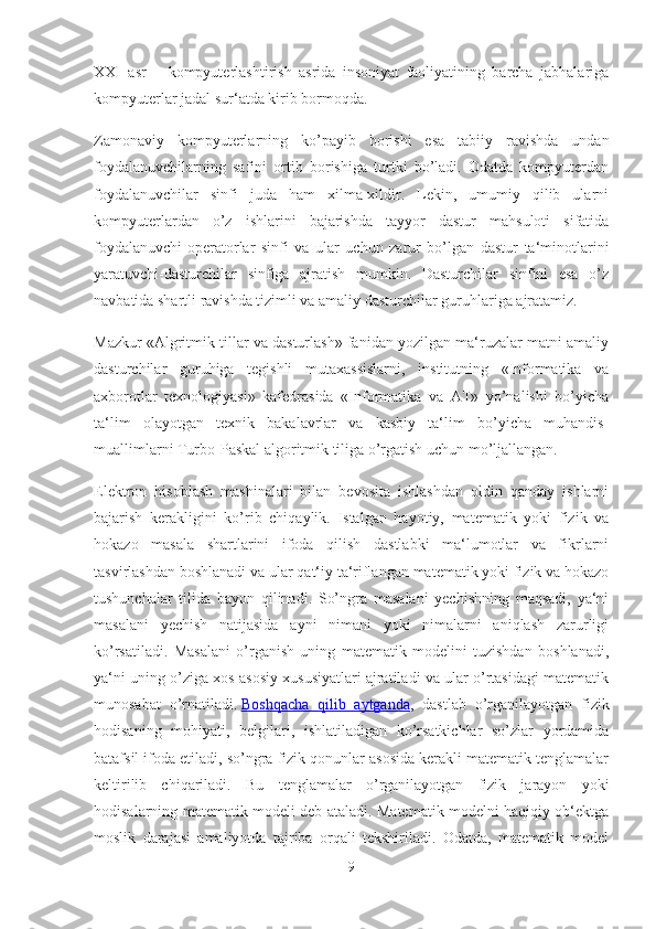 XXI   asr   –   kompyuterlashtirish   asrida   insoniyat   faoliyatining   barcha   jabhalariga
kompyuterlar jadal sur‘atda kirib bormoqda.
Zamonaviy   kompyuterlarning   ko’payib   borishi   esa   tabiiy   ravishda   undan
foydalanuvchilarning   safini   ortib   borishiga   turtki   bo’ladi.   Odatda   kompyuterdan
foydalanuvchilar   sinfi   juda   ham   xilma-xildir.   Lekin,   umumiy   qilib   ularni
kompyuterlardan   o’z   ishlarini   bajarishda   tayyor   dastur   mahsuloti   sifatida
foydalanuvchi-operatorlar   sinfi   va   ular   uchun   zarur   bo’lgan   dastur   ta‘minotlarini
yaratuvchi-dasturchilar   sinfiga   ajratish   mumkin.   Dasturchilar   sinfini   esa   o’z
navbatida shartli ravishda tizimli va amaliy dasturchilar guruhlariga ajratamiz.
Mazkur «Algritmik tillar va dasturlash» fanidan yozilgan ma‘ruzalar matni amaliy
dasturchilar   guruhiga   tegishli   mutaxassislarni,   institutning   «Informatika   va
axborotlar   texnologiyasi»   kafedrasida   «Informatika   va   AT»   yo’nalishi   bo’yicha
ta‘lim   olayotgan   texnik   bakalavrlar   va   kasbiy   ta‘lim   bo’yicha   muhandis-
muallimlarni Turbo-Paskal algoritmik tiliga o’rgatish uchun mo’ljallangan.
Elektron   hisoblash   mashinalari   bilan   bevosita   ishlashdan   oldin   qanday   ishlarni
bajarish   kerakligini   ko’rib   chiqaylik.   Istalgan   hayotiy,   matematik   yoki   fizik   va
hokazo   masala   shartlarini   ifoda   qilish   dastlabki   ma‘lumotlar   va   fikrlarni
tasvirlashdan boshlanadi va ular qat‘iy ta‘riflangan matematik yoki fizik va hokazo
tushunchalar   tilida   bayon   qilinadi.   So’ngra   masalani   yechishning   maqsadi,   ya‘ni
masalani   yechish   natijasida   ayni   nimani   yoki   nimalarni   aniqlash   zarurligi
ko’rsatiladi.   Masalani   o’rganish   uning   matematik   modelini   tuzishdan   boshlanadi,
ya‘ni uning o’ziga xos asosiy xususiyatlari ajratiladi va ular o’rtasidagi matematik
munosabat   o’rnatiladi.   Boshqacha   qilib   aytganda ,   dastlab   o’rganilayotgan   fizik
hodisaning   mohiyati,   belgilari,   ishlatiladigan   ko’rsatkichlar   so’zlar   yordamida
batafsil ifoda etiladi, so’ngra fizik qonunlar asosida kerakli matematik tenglamalar
keltirilib   chiqariladi.   Bu   tenglamalar   o’rganilayotgan   fizik   jarayon   yoki
hodisalarning matematik modeli deb ataladi. Matematik modelni haqiqiy ob‘ektga
moslik   darajasi   amaliyotda   tajriba   orqali   tekshiriladi.   Odatda,   matematik   model
9 