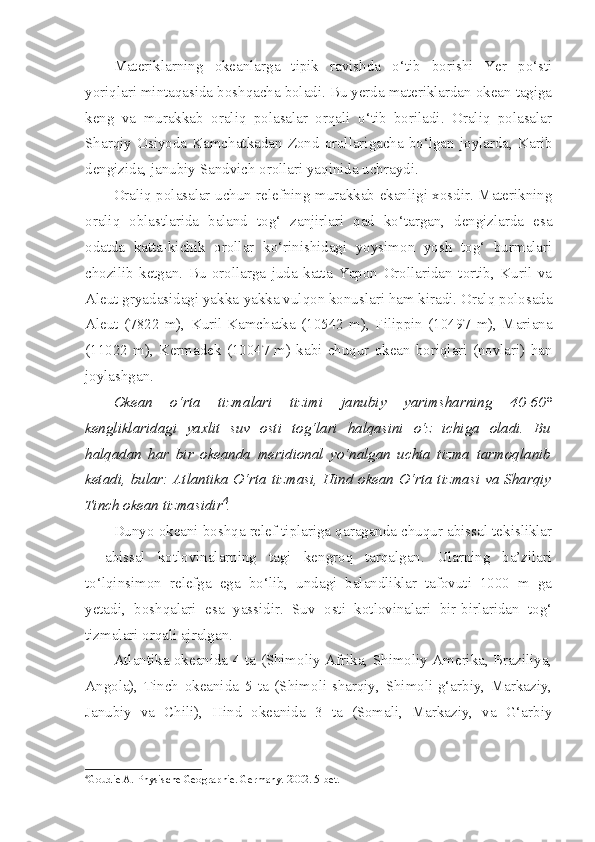 Materiklarning   okeanlarga   tipik   ravishda   o‘tib   borishi   Yer   po‘sti
yoriqlari mintaqasida boshqacha boladi. Bu yerda materiklardan okean tagiga
keng   va   murakkab   oraliq   polasalar   orqali   o‘tib   boriladi.   Oraliq   polasalar
Sharqiy   Osiyoda  Kamchatkadan  Zond   orollarigacha  bo‘lgan   joylarda,  Karib
dengizida, janubiy Sandvich orollari yaqinida uchraydi. 
Oraliq polasalar uchun relefning murakkab ekanligi xosdir. Materikning
oraliq   oblastlarida   baland   tog‘   zanjirlari   qad   ko‘targan,   dengizlarda   esa
odatda   katta-kichik   orollar   ko‘rinishidagi   yoysimon   yosh   tog‘   burmalari
chozilib   ketgan.   Bu   orollarga   juda   katta   Yapon   Orollaridan   tortib,   Kuril   va
Aleut gryadasidagi yakka-yakka vulqon konuslari ham kiradi. Oralq polosada
Aleut   (7822   m),   Kuril-Kamchatka   (10542   m),   Filippin   (10497   m),   Mariana
(11022   m),   Kermadek   (10047   m)   kabi   chuqur   okean   boriqlari   (novlari)   han
joylashgan.
Okean   o‘rta   tizmalari   tizimi   janubiy   yarimsharning   40-60°
kengliklaridagi   yaxlit   suv   osti   tog‘lari   halqasini   o‘z   ichiga   oladi.   Bu
halqadan   har   bir   okeanda   meridional   yo‘nalgan   uchta   tizma   tarmoqlanib
ketadi, bular: Atlantika O‘rta tizmasi, Hind okean O‘rta tizmasi  va Sharqiy
Tinch okean tizmasidir 4
.
Dunyo okeani boshqa relef tiplariga qaraganda chuqur abissal tekisliklar
–   abissal   kotlovinalarning   tagi   kengroq   tarqalgan.   Ularning   ba’zilari
to‘lqinsimon   relefga   ega   bo‘lib,   undagi   balandliklar   tafovuti   1000   m   ga
yetadi,   boshqalari   esa   yassidir.   Suv   osti   kotlovinalari   bir-birlaridan   tog‘
tizmalari orqali ajralgan.
Atlantika okeanida 4 ta (Shimoliy Afrika, Shimoliy Amerika, Braziliya,
Angola),   Tinch   okeanida   5   ta   (Shimoli-sharqiy,   Shimoli-g‘arbiy,   Markaziy,
Janubiy   va   Chili),   Hind   okeanida   3   ta   (Somali,   Markaziy,   va   G‘arbiy
4
Goudie A. Physische Geogra p hie. Germany.  2002 .  5-bet. 