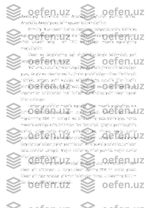 Avstraliya)   kotlovinalar   bor.   Antarktida   qirg‘oqlari   yaqinida   Afrika-
Antarktida-Avstraliya va Bellinsgauzen kotlovinalari bor.
Shimoliy   Muz   okeani   boshqa   okeanlarga   qaraganda   ancha   kichik   va
sayoz.   Bu   okean   tagi   relefining   eng   harakterli   belgisi   barcha   qirg‘oqlarini
o‘rab   turuvchi   keng   –   eni   1300   km   bo‘lgan   materik   sayozligining
mavjudligidir.
Okean   va   dengizlarning   tagi   cho‘kindilar-dengiz   keltirmalari,   yani
dengiz gruntlari bilan qoplangan. 
Ma’lumki, quruqlik jinslar nuraydigan va chaqiq jinslar olib keltiradigan
yuza,   dengiz   va   okeanlar   esa   bu   jinslar   yotqiziladigan   oblast   hisoblanadi.
Tabiiyki,   terrigen,   ya’ni   vujudga   kelishiga   ko‘ra   quruqlik   bilan   bog‘liq
cho‘kindilar  qirg‘oq  yaqinida  bo‘kadi;  okean  tagi  esa  nobud  bo‘lgan  dengiz
organizmlari   qoldiqlaridan   hosil   bo‘lgan   cho‘kindilar,   ya’ni   okean   loyqasi
bilan qoplangan. 
Terrigen   yotqiziqlar   materik   sayozligi   bilan   materik   yonbag‘riga   xos
bo‘lib,   barcha   dengizlar   tagini   qoplab   yotadi.   Ular   Dunyo   okeani
maydonining   25%   ini   qoplaydi   va   donalarining   katta-kichikligiga   hamda
mexanik tarkibiga ko‘ra bir-biridan farq farq qiladi. Qirg‘oq yaqinida g‘o‘la
toshlar,   undan   narida   shag‘al,   yirik   qum   va,   nihoyat   mayda   qumlar
yotqiziladi.   Ba’zi   joyda   chig‘anoqlar   qoplami   uchraydi.   Dengizlarning
daryolar quyiladigan joylari yaqinida turli xil allyuvial yotqiziqlar, jumladan
delta   oqiziqlari   uchraydi.   Marjon   orollari   va   riflari   yaqinida   marjon   qumlar
bilan   loyqalar   to‘plangan .
Okeanning   qirg‘ogidan   uzoqdagi   va   eng   chuqur   qismlarida   qizil   tusli
okean   gili   to‘plangan .   U   Dunyo   okeani   tagining   36%   ini   qoplab   yotadi .
Okean   gili   jigar   rangdagi   gilsimon   balchiqdan   iborat .   U   okeanning   5000   m
dan chuqur qismlarida yotqiziladi. 