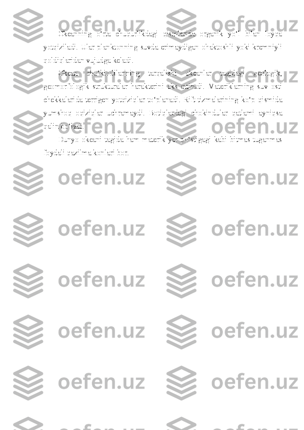 Okeanning   o‘rta   chuqurlikdagi   qismlarida   organik   yo‘l   bilan   loyqa
yotqiziladi.   Ular   planktonning   suvda   erimaydigan   ohaktoshli   yoki   kremniyli
qoldiqlaridan   vujudga   keladi . 
Okean   cho‘kindilarining   tarqalishi   okeanlar   tagidagi   geologik,
geomorfologik   strukturalar   harakterini   aks   ettiradi.   Materiklarning   suv   osti
chekkalarida terrigen yotqiziqlar  to‘planadi.  Rift tizmalarining  ko‘p qismida
yumshoq   oqiziqlar   uchramaydi.   Botiqlardagi   chokindular   qatlami   ayniqsa
qalin bo‘ladi.
Dunyo   okeani   tagida   ham   materik  yer  po‘stigagi   kabi  bitmas-tuganmas
foydali qazilma konlari bor. 