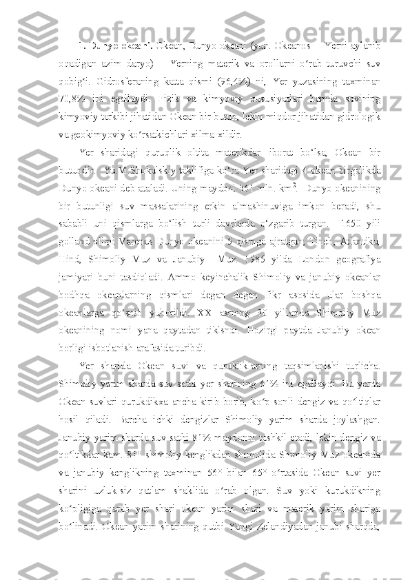 1. Dunyo okeani.  Okean , Dunyo okeani (yun. Okeanos — Yerni  aylanib
oqadigan   azim   daryo)   — Yerning   materik   va   orollarni   o rab   turuvchi   suvʻ
qobig i.   Gidrosferaning   katta   qismi   (96,4%)   ni,  	
ʻ Yer   yuzasining   taxminan
70,8%   ini   egallaydi.   Fizik   va   kimyoviy   xususiyatlari   hamda   suvining
kimyoviy tarkibi jihatidan Okean bir butun, lekin miqdor jihatidan gidrologik
va geokimyoviy ko rsatkichlari xilma-xildir.	
ʻ
Yer   sharidagi   quruqlik   oltita   materikdan   iborat   bo‘lsa,   Okean   bir
butundir.   Yu.M.Shokalskiy taklifiga ko‘ra Yer sharidagi 4 okean birgalikda
Dunyo okeani deb ataladi. Uning maydoni 361 mln. km 2
.  Dunyo okeanining
bir   butunligi   suv   massalarining   erkin   almashinuviga   imkon   beradi,   shu
sababli   uni   qismlarga   bo‘lish   turli   davrlarda   o‘zgarib   turgan.     1650   yili
golland olimi Varenus Dunyo okeanini 5 qismga ajratgan; Tinch, Atlantika,
Hind,   Shimoliy   Muz   va   Janubiy     Muz.   1985   yilda   London   geografiya
jamiyari   buni   tasdiqladi.   Ammo   keyinchalik   Shimoliy   va   janubiy   okeanlar
bodhqa   okeanlarning   qismlari   degan   degan   fikr   asosida   ular   boshqa
okeanlarga   qo‘shib   yuborildi.   XX   asrning   30   yillarida   Shimoliy   Muz
okeanining   nomi   yana   qaytadan   tiklsndi.   Hozirgi   paytda   Janubiy   okean
borligi isbotlanish arafasida turibdi.
Yer   sharida   Okean   suvi   va   qurukliklarning   taqsimlanishi   turlicha.
Shimoliy   yarim   sharda   suv   sathi   yer   sharining   61%   ini   egallaydi.   Bu   yerda
Okean   suvlari   qurukdikxa   ancha   kirib   borib,   ko p   sonli   dengiz   va   qo ltiqlar	
ʻ ʻ
hosil   qiladi.   Barcha   ichki   dengizlar   Shimoliy   yarim   sharda   joylashgan.
Janubiy yarim sharda suv sathi 81% maydonni tashkil etadi, lekin dengiz va
qo ltikdar   kam.   81°  shimoliy   kenglikdan   shimolida  Shimoliy   Muz  okeanida	
ʻ
va   janubiy   kenglikning   taxminan   56°   bilan   65°   o rtasida   Okean   suvi   yer	
ʻ
sharini   uzluk-siz   qatlam   shaklida   o rab   olgan.   Suv   yoki   kurukdikning	
ʻ
ko pligiga   qarab   yer   shari   okean   yarim   shari   va   materik   yarim   shariga	
ʻ
bo linadi.   Okean   yarim   sharining   qutbi   Yangi   Zelandiyadan   janubi-sharqda,
ʻ 