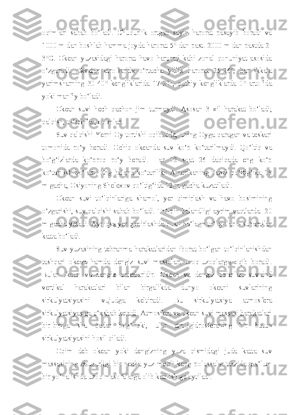 oqimlari   sabab   bo‘ladi.   Chuqurlik   ortgan   sayin   harorat   pasayib   boradi   va
1000 m dan boshlab hamma joyda harorat 5° dan past. 2000 m dan pastda 2-
3°C.   Okean   yuzasidagi   harorat   havo   harorati   kabi   zonal   qonuniyat   asosida
o‘zgaradi.   Ekvator   atroflarida   o‘rtacha   yillik   harorat   25-26°,   har   ikkala
yarimsharning   30-40°   kengliklarida   17-20°,   qutbiy   kengliklarda   0°   artofida
yoki manfiy bo‘ladi.  
Okean   suvi   hech   qachon   jim   turmaydi.   Asosan   3   xil   harakat   bo‘ladi;
qalqish, to‘lqinlar, oqimlar.
Suv qalqishi Yerni Oy tortishi oqibatida, uning Oyga qaragan va teskari
tomonida   ro‘y   beradi.   Ochiq   okeanda   suv   ko‘p   ko‘tarilmaydi.   Qo‘ltiq   va
bo‘g‘izlarda   ko‘proq   ro‘y   beradi.   Har   12   soat   26   daqiqada   eng   ko‘p
ko‘tarilish  bo‘ladi.  Eng  baland  ko‘tarilish  Amerikaning  Fandi  qo‘ltig‘ida  18
m gacha, Osiyoning Shelexov qo‘ltig‘ida 12 m gacha kuzatiladi.
Okean   suvi   to‘lqinlariga   shamol,   yer   qimirlash   va   havo   bosimining
o‘zgarishi, suv qalqishi sabab bo‘ladi. To‘lqin balandligi ayrim vaqtlarda  20
m gacha yetadi. Ayniqsa yer qimirlashda hosil bo‘lagn to‘lqinlar – sunamilar
katta bo‘ladi.
Suv yuzasining tebranma harakatlaridan iborat bo‘lgan to‘lqinlanishdan
tashqari   okean   hamda   dengiz   suvi   massalari   uzoq-uzoqlarga   oqib   boradi.
Bular   okean   va   dengiz   oqimlaridir.   Okean   va   dengiz   oqimlari   suvnind
vertikal   harakatlari   bilan   birgalikda   dunyo   okeani   suvlarining
sirkulyatsiyasini   vujudga   keltiradi.   Bu   sirkulyatsiya   atmosfera
sirkulyatsiyasiga o‘xshab ketadi. Atmosfera va okean suvi massasi harakatlari
bir-biriga   shu   qadar   bog‘liqki,   ular   atmogidrosferaning   bir   butun
sirkulyatsiyasini hosil qiladi.
Oqim   deb   okean   yoki   dengizning   yuza   qismidagi   juda   katta   suv
massasining chuqurligi bir necha yuz metrli keng polossalar tarzida ma’lum
bir yo‘nalishda uzoq masofalarga olib ketilishiga aytiladi. 
