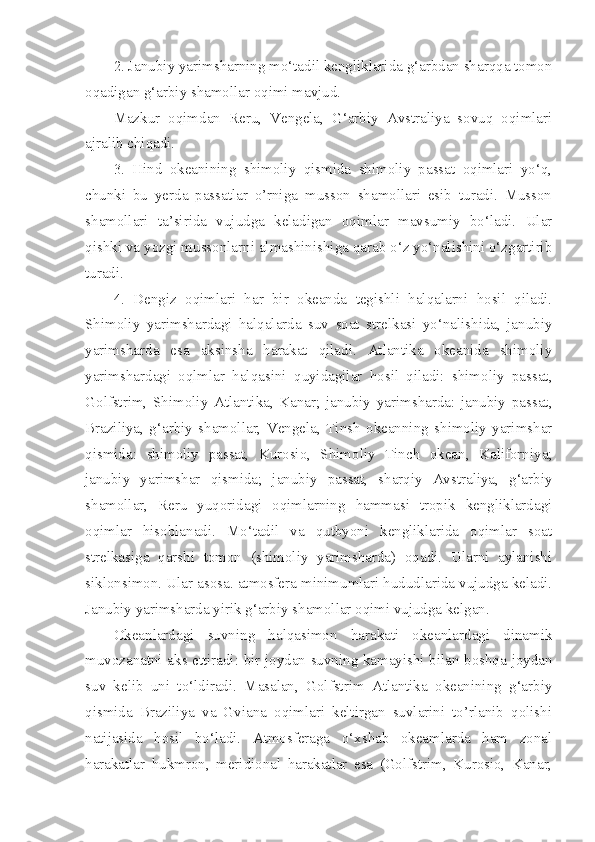 2. Janubiy yarimsharning mo‘tadil kengliklarida g‘arbdan sharqqa tomon
oqadigan g‘arbiy shamollar oqimi mavjud.
Mazkur   oqimdan   Reru,   Vengela,   G‘arbiy   Avstraliya   sovuq   oqimlari
ajralib chiqadi. 
3.   Hind   okeanining   shimoliy   qismida   shimoliy   passat   oqimlari   yo‘q,
chunki   bu   yerda   passatlar   o’rniga   musson   shamollari   esib   turadi.   Musson
shamollari   ta’sirida   vujudga   keladigan   oqimlar   mavsumiy   bo‘ladi.   Ular
qishki va yozgi mussonlarni almashinishiga qarab o‘z yo‘nalishini o‘zgartirib
turadi. 
4.   Dengiz   oqimlari   har   bir   okeanda   tegishli   halqalarni   hosil   qiladi.
Shimoliy   yarimshardagi   halqalarda   suv   soat   strelkasi   yo‘nalishida,   janubiy
yarimsharda   esa   aksinsha   harakat   qiladi.   Atlantika   okeanida   shimoliy
yarimshardagi   oqlmlar   halqasini   quyidagilar   hosil   qiladi:   shimoliy   passat,
Golfstrim,   Shimoliy   Atlantika,   Kanar;   janubiy   yarimsharda:   janubiy   passat,
Braziliya,   g‘arbiy   shamollar,   Vengela,   Tinsh   okeanning   shimoliy   yarimshar
qismida:   shimoliy   passat,   Kurosio,   Shimoliy   Tinch   okean,   Kaliforniya;
janubiy   yarimshar   qismida;   janubiy   passat,   sharqiy   Avstraliya,   g‘arbiy
shamollar,   Reru   yuqoridagi   oqimlarning   hammasi   tropik   kengliklardagi
oqimlar   hisoblanadi.   Mo‘tadil   va   qutbyoni   kengliklarida   oqimlar   soat
strelkasiga   qarshi   tomon   (shimoliy   yarimsharda)   oqadi.   Ularni   aylanishi
siklonsimon. Ular asosa. atmosfera minimumlari hududlarida vujudga keladi.
Janubiy yarimsharda yirik g‘arbiy shamollar oqimi vujudga kelgan. 
Okeanlardagi   suvning   halqasimon   harakati   okeanlardagi   dinamik
muvozanatni aks ettiradi: bir joydan suvning kamayishi bilan boshqa joydan
suv   kelib   uni   to‘ldiradi.   Masalan,   Golfstrim   Atlantika   okeanining   g‘arbiy
qismida   Braziliya   va   Gviana   oqimlari   keltirgan   suvlarini   to’rlanib   qolishi
natijasida   hosil   bo‘ladi.   Atmosferaga   o‘xshab   okeamlarda   ham   zonal
harakatlar   hukmron,   meridional   harakatlar   esa   (Golfstrim,   Kurosio,   Kanar, 