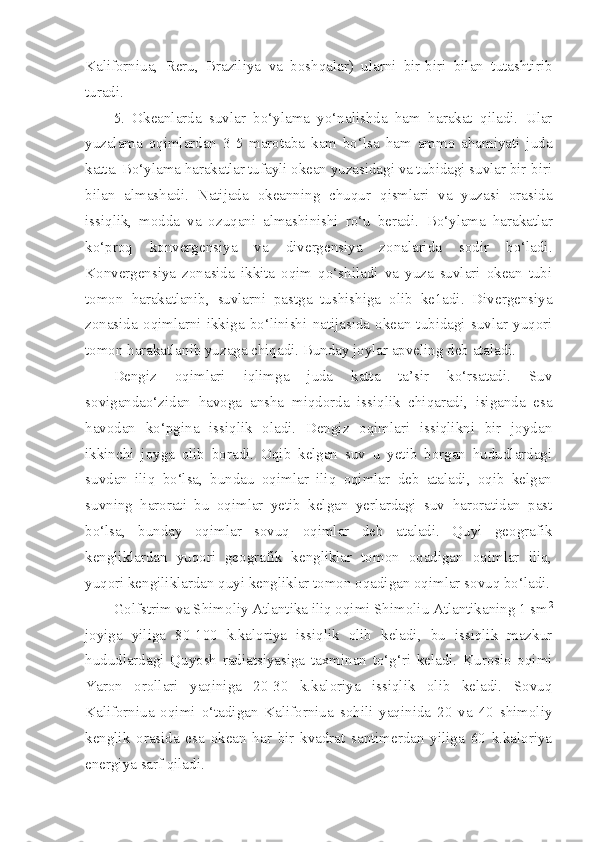 Kaliforniua,   Reru,   Braziliya   va   boshqalar)   ularni   bir-biri   bilan   tutashtirib
turadi. 
5.   Okeanlarda   suvlar   bo‘ylama   yo‘nalishda   ham   harakat   qiladi.   Ular
yuzalama   oqimlardan   3-5   marotaba   kam   bo‘lsa   ham   ammo   ahamiyati   juda
katta. Bo‘ylama harakatlar tufayli okean yuzasidagi va tubidagi suvlar bir-biri
bilan   almashadi.   Natijada   okeanning   chuqur   qismlari   va   yuzasi   orasida
issiqlik,   modda   va   ozuqani   almashinishi   ro‘u   beradi.   Bo‘ylama   harakatlar
ko‘proq   konvergensiya   va   divergensiya   zonalarida   sodir   bo‘ladi.
Konvergensiya   zonasida   ikkita   oqim   qo‘shiladi   va   yuza   suvlari   okean   tubi
tomon   harakatlanib,   suvlarni   pastga   tushishiga   olib   ke1adi.   Divergensiya
zonasida   oqimlarni   ikkiga   bo‘linishi   natijasida   okean   tubidagi   suvlar   yuqori
tomon harakatlanib yuzaga chiqadi. Bunday joylar apveling deb ataladi. 
Dengiz   oqimlari   iqlimga   juda   katta   ta’sir   ko‘rsatadi.   Suv
sovigandao‘zidan   havoga   ansha   miqdorda   issiqlik   chiqaradi,   isiganda   esa
havodan   ko‘pgina   issiqlik   oladi.   Dengiz   oqimlari   issiqlikni   bir   joydan
ikkinchi   joyga   olib   boradi.   Oqib   kelgan   suv   u   yetib   borgan   hududlardagi
suvdan   iliq   bo‘lsa,   bundau   oqimlar   iliq   oqimlar   deb   ataladi,   oqib   kelgan
suvning   harorati   bu   oqimlar   yetib   kelgan   yerlardagi   suv   haroratidan   past
bo‘lsa,   bunday   oqimlar   sovuq   oqimlar   deb   ataladi.   Quyi   geografik
kengliklardan   yuqori   geografik   kengliklar   tomon   oqadigan   oqimlar   iliq,
yuqori kengiliklardan quyi kengliklar tomon oqadigan oqimlar sovuq bo‘ladi.
Golfstrim va Shimoliy Atlantika iliq oqimi Shimoliu Atlantikaning 1 sm 2
joyiga   yiliga   80-100   k.kaloriya   issiqlik   olib   keladi,   bu   issiqlik   mazkur
hududlardagi   Quyosh   radiatsiyasiga   taxminan   to‘g‘ri   keladi.   Kurosio   oqimi
Yaron   orollari   yaqiniga   20-30   k.kaloriya   issiqlik   olib   keladi.   Sovuq
Kaliforniua   oqimi   o‘tadigan   Kaliforniua   sohili   yaqinida   20   va   40   shimoliy
kenglik   orasida   esa   okean   har   bir   kvadrat   santimerdan   yiliga   60   k.kaloriya
energiya sarf qiladi.  