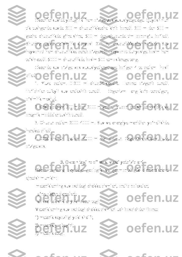 Okeanlar suvida yorug‘lik  ham o‘ziga xos xususiyatga ega. Quyosh nuri
tik   tushganda   suvda   200   m   chuqurlikkacha   kirib   boradi.   200   m   dan   500   m
gacha   chuqurlikda   g‘ira - shira ,   500   m   dan   chuqurda   tim   qorong‘u   bo‘ladi .
Shuning   uchun   o‘simlik   dunyosi   200   m   chuqurlikkacha   bo‘ladi.   Suv
hayvonoti ham chuqurlikka qarab o‘zgaradi.  Hayvonot   dunyosiga   bosim   ham
ta’sir   etadi . 5000  m   chuqurlikda   bosim  500  atmosferaga   teng .
Okeanda   suv   o‘ziga   xos   xususiyatlarga   ega   bo‘lgan   4   ta   qatlam     hosil
qiladi:
1.   Yuza   qatlam .   0-200   m   chuqurlikkacha .   Harorat   o‘zgarib   turadi .
To‘lqinlar   tufayli   suv   aralashib   turadi.       Organizm     eng   ko‘p   tarqalgan,
o‘simlik mavjud.
2. Oraliq qatlam 200 m dan 2000 m gacha. Yuqori qatlamdan issiqlik va
oragnik moddalar tushib turadi.
3.   Chuqur   qatlam   2000-4000   m.   Suv   va   energiya   meridian   yo‘nalishda
harakat qiladi.
4.   O‘ta   chuqur     qatlam.   4000   m   dan   chuqur.   Organizmlar   kam,   juda
o‘ziga xos.
3. Okean tagi relefi va suv osti yotqiziqlari
Okean   tagining   quyidagi   geologik   va   geomorfologik   elementlarinni
ajratish mumkin:
-materiklarning suv ostidagi chekka qismlari, oraliq polasalar;
- o‘rta okean tizmalari;
- abissal tekisliklar yoki okean tagi.
Materiklarning suv ostidagi chekka qismlari uch bosqichdan iborat:
1) materik sayozligi yoki shelfi;
2) materik yonbag‘ri;
3) materik etagi. 