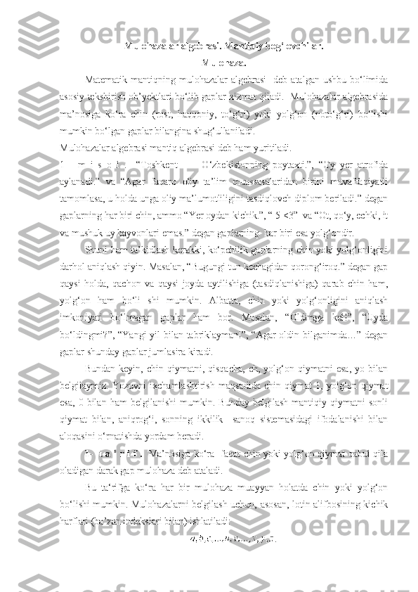 Mulo h azalar algebrasi.  Mantiqiy bog‘lovchilar.
Mulohaza.
Matematik  mantiqning mulohazalar   algebrasi    deb  atalgan  ushbu  bo‘limida
asosiy tekshirish ob’yektlari bo‘lib gaplar xizmat qiladi.   Mulohazalar algebrasida
ma’nosiga   ko‘ra   chin   (rost,   haqqoniy,   to‘g‘ri)   yoki   yolg‘on   (noto‘g‘ri)   bo‘lishi
mumkin bo‘lgan gaplar bilangina shug‘ullaniladi. 
Mulohazalar algebrasi mantiq algebrasi deb ham yuritiladi.
1-     m   i   s   o   l   .     “Toshkent     –     O‘zbekistonning   poytaxti.”,   “Oy   yer   atrofida
aylanadi.”   va   “Agar   fuqaro   oliy   ta’lim   muassasalaridan   birini   muvaffaqiyatli
tamomlasa, u holda unga oliy ma’lumotliligini tasdiqlovch diplom beriladi.” degan
gaplarning har biri chin, ammo “Yer oydan kichik.”, “ 5 <3”  va “Ot, qo‘y, echki, it
va mushuk uy hayvonlari emas.” degan gaplarning  har biri esa yolg‘ondir. ■
Shuni ham ta’kidlash kerakki, ko‘pchilik gaplarning chin yoki yolg‘onligini
darhol aniqlash qiyin. Masalan, “Bugungi tun kechagidan qorong‘iroq.” degan gap
qaysi   holda,   qachon   va   qaysi   joyda   aytilishiga   (tasdiqlanishiga)   qarab   chin   ham,
yolg‘on   ham   bo‘li   shi   mumkin.   Albatta,   chin   yoki   yolg‘onligini   aniqlash
imkoniyati   bo‘lmagan   gaplar   ham   bor.   Masalan,   “Oldimga   kel!”,   “Uyda
bo‘ldingmi?”, “Yangi  yil bilan tabriklayman!”, “Agar  oldin bilganimda…” degan
gaplar shunday gaplar jumlasira kiradi.
Bundan   keyin,  chin   qiymatni,  qisqacha,   ch,  yolg‘on  qiymatni   esa,   yo   bilan
belgilaymiz.   Yozuvni   ixchamlashtirish   maqsadida   chin   qiymat   1,   yolg‘on   qiymat
esa,   0   bilan   ham   belgilanishi   mumkin.   Bunday   belgilash   mantiqiy  qiymatni   sonli
qiymat   bilan,   aniqrog‘i,   sonning   ikkilik     sanoq   sistemasidagi   ifodalanishi   bilan
aloqasini o‘rnatishda yordam beradi.
1-   t a ’ r i f .    Ma’nosiga ko‘ra   faqat chin yoki yolg‘on qiymat qabul qila
oladigan darak gap mulohaza deb ataladi.
Bu   ta‘rifga   ko‘ra   har   bir   mulohaza   muayyan   holatda   chin   yoki   yolg‘on
bo‘lishi mumkin. Mulohazalarni belgilash uchun, asosan, lotin alifbosining kichik
harflari (ba’zan indekslari bilan) ishlatiladi:
. 