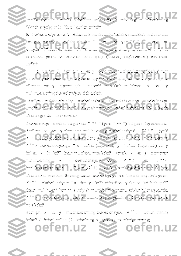 Implikatsiya uchun chinlik  jadvalidan  ko‘rinadiki, 2-  misoldagi  mulohazalarning
ikkinchisi yolg‘on bo‘lib, qolganlari chindir.
5.   Ekvivalensiya   amali.     Matematik   mantiqda   ko‘pchilik   murakkab   mulohazalar
berilgan   elementar   mulohazalardan   “…   zarur   va   yetarlidir”,   “…   zarur   va
kifoyadir”,   “faqat   va   faqat   …”,   “shunda   va   faqat   shundagina,   qachonki   …”,   “...
bajarilishi   yetarli   va   zarurdir”   kabi   qolip   (andoza,   bog‘lovchilar)   vositasida
tuziladi.
6-  t a ’ r i f .    Berilgan  x   va  y   elementar mulohazalarning ikkalasi ham
bir   xil   qiymat   qabul   qilgandagina   ch   qiymat   qabul   qilib,   ular   turli   qiymat   qabul
qilganda   esa   yo   qiymat   qabul   qiluvchi   murakkab   mulohaza     x     va     y
mulohazalarning ekvivalensiyasi deb ataladi.
“Berilgan   mulohazalarning     ekvivalensiyasi     bu   mulohazalarga     ekvivalensiya
amalini  qo‘llab hosil qilindi” deb aytish mumkin. Ekvivalensiya amali 2-  jadvalda
ifodalangan     binar amaldir. 
Ekvivalensiya     amalini   belgilashda   “     “   (yoki   “     ”)   belgidan  foydalaniladi.
Berilgan     x       va     y   elementar   mulohazaning   ekvivalensiyasi             (yoki
) kabi yoziladi va “ x   ekvivalent  y ” deb o‘qiladi.  x   va  y   mulohazaning
  ekvivalensiyasiga     “   x       bo‘lsa   (bajarilsa),     y       bo‘ladi   (bajariladi)   va     y
bo‘lsa,     x      bo‘ladi”   degan   mulohaza   mos   keladi.   Demak,     x       va    y      elementar
mulohazaning       ekvivalensiyasi   ikkita         va    
implikatsiyalarning     kon’yunksiyasi   ko‘rinishida   ham
ifodalanishi   mumkin.   Shuning   uchun   ekvivalensiya   ikki   tomonli   implikatsiyadir.
     ekvivalensiyaga “ x     dan   y     kelib chiqadi va   y dan   x     kelib chiqadi”
degan   mulohazani   ham   mos   qo‘yish   mumkin.   Boshqacha   so‘zlar   bilan   aytganda,
   ekvivalensiyaga matematikada zaruriy va yetarli shartni ifodalovchi tasdiq
mos keladi.
Berilgan     x       va     y       mulohazalarning   ekvivalensiyasi           uchun   chinlik
jadvali 7-  jadval bo‘ladi (2-  jadvalning  x ,  y  va   ustunlariga qarang). 