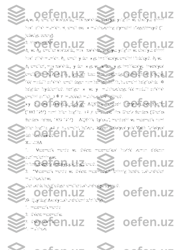 va     amallar   vositasida,   mos   ravishda,   absolyut   yolg‘on   va   absolyut   chinni
hosil   qilish   mumkin.     amali   esa     x   mulohazaning   qiymatini   o‘zgartirmaydi   (1-
jadvalga qarang).
2. Binar amallar. 
  va     amallar   vositasida,   mos     ravishda,   absolyut   yolg‘on   va   absolyut   chinni
hosil qilish mumkin.    amali  y dan  x ga implikatsiya amalini ifodalaydi.   va 
  amallari, mos ravishda,   y dan   x ga va   x dan   y ga implikatsiya   inversiyasi
amallaridir.       amallar   faqat   bitta   operandga   bog‘liqdir.     amaliga
ikki modulli qo‘shish  amali degan nom berilgan bo‘lib, bu amalni belgilashda   
belgidan foydalaniladi. Berilgan   x     va   y     mulohazalarga ikki modulli qo‘shish
amalini qo‘llab     murakkab mulohaza hosil qilinadi.
x|y     bu   amal   Ukrainada   tug‘ilgan   AQShlik   mantiqchi   Henry   Maurice   Sheffer
(1882-1964)   nomi   bilan   bog‘liq.     amali   esa   Pirs   Charlz   Sanders   (Charles
Sanders   Peirce,   1839-1914)   –   AQShlik   faylasuf,   mantiqchi   va   matematik   nomi
bilan   bog’liq.     Bu   amalni,   ba’zan,   Dagger   funksiyasi   yoki   Vebb   funksiyasi
deb ham atashadi.
XULOSA
1.     Matematik   mantiq   va   diskret   matematikasi   hozirki   zamon   elektron
qurilmalarining va 
informatikaning nazariy asosi hisoblanadi.
2.     “Matematik   mantiq   va   diskret   matematika”   faninnig   barcha   tushunchalari
mulohazalar va 
ular ustida bajariladigan amallar tushunchasiga tayanadi. 
№  Quyidagi Asosiy tushunchalarni ta’riflang?
1.  matematik mantiq 
2.  diskret matematika 
3.  diskret texnika 
4.  mulohaza  