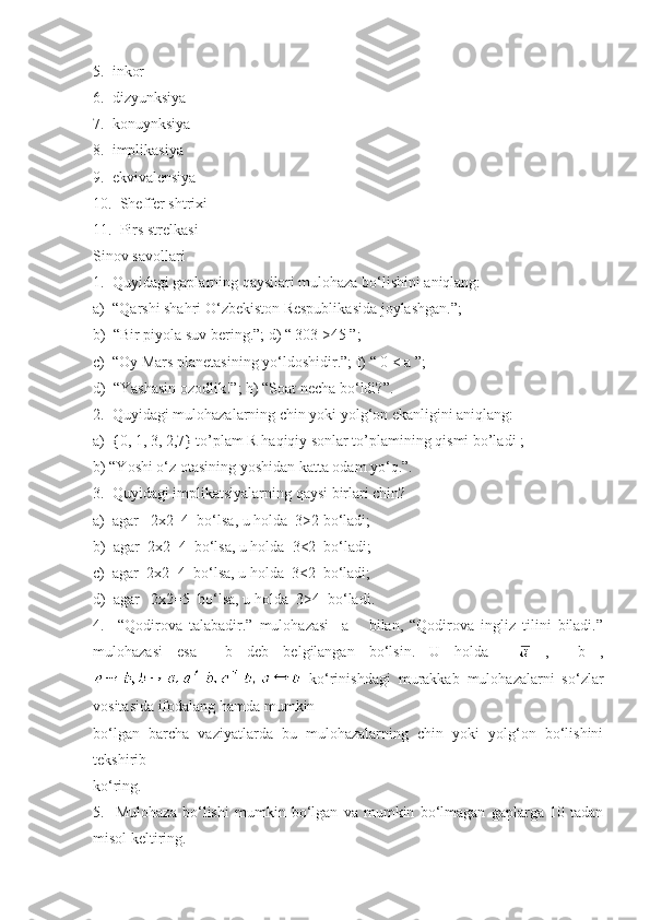 5.  inkor 
6.  dizyunksiya 
7.  konuynksiya 
8.  implikasiya 
9.  ekvivalensiya 
10.  Sheffer shtrixi 
11.  Pirs strelkasi
Sinov savollari
1.  Quyidagi gaplarning qaysilari mulohaza bo‘lishini aniqlang:
a)  “Qarshi shahri O‘zbekiston Respublikasida joylashgan.”;
b)  “Bir piyola suv bering.”; d) “ 303 >45 ”;
c)  “Oy Mars planetasining yo‘ldoshidir.”; f) “ 0 < a ”;
d)  “Yashasin ozodlik!”; h) “Soat necha bo‘ldi?”.
2.  Quyidagi mulohazalarning chin yoki yolg‘on ekanligini aniqlang:
a)  {0, 1, 3, 2,7} to’plam R haqiqiy sonlar to’plamining qismi bo’ladi ;  
b) “Yoshi o‘z otasining yoshidan katta odam yo‘q.”.
3.  Quyidagi implikatsiyalarning qaysi birlari chin?
a)  agar   2x2=4  bo‘lsa, u holda  3>2 bo‘ladi;
b)  agar  2x2=4  bo‘lsa, u holda  3<2  bo‘ladi;
c)  agar  2x2=4  bo‘lsa, u holda  3<2  bo‘ladi;
d)  agar   2x2=5  bo‘lsa, u holda  3>4  bo‘ladi.
4.     “Qodirova   talabadir.”   mulohazasi     a       bilan,   “Qodirova   ingliz   tilini   biladi.”
mulohazasi   esa     b   deb   belgilangan   bo‘lsin.   U   holda       ,     b   ,
  ko‘rinishdagi   murakkab   mulohazalarni   so‘zlar
vositasida ifodalang hamda mumkin 
bo‘lgan   barcha   vaziyatlarda   bu   mulohazalarning   chin   yoki   yolg‘on   bo‘lishini
tekshirib 
ko‘ring.
5.     Mulohaza   bo‘lishi   mumkin   bo‘lgan   va   mumkin   bo‘lmagan   gaplarga   10   tadan
misol keltiring. 