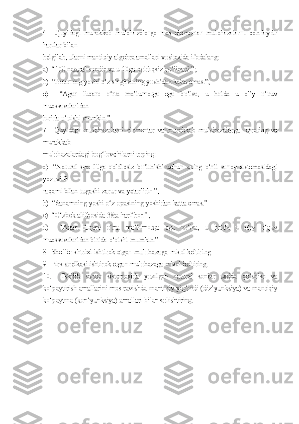 6.     Quyidagi   murakkab   mulohazalarga   mos   elementar   mulohazalarni   qandaydir
harflar bilan 
belgilab, ularni mantiqiy algebra amallari vositasida ifodalang:
a)  “100 natural sondir va u 10ga qoldiqsiz bo‘linadi.”;
b)  “Botirning yoshi o‘z singlisining yoshidan katta emas.”;
c)     “Agar   fuqaro   o‘rta   ma’lumotga   ega   bo‘lsa,   u   holda   u   oliy   o‘quv
muassasalaridan 
birida o‘qishi mumkin.”.
7.     Quyidagi   mulohazalarni   elementar   va   murakkab   mulohazalarga     ajrating   va
murakkab 
mulohazalardagi bog‘lovchilarni toping:
a)     “Natural   son   10ga   qoldiqsiz   bo‘linishi   uchun   uning   o‘nli   sanoq   sistemasidagi
yozuvi 0 
raqami bilan tugashi zarur va yetarlidir.”;
b)  “Sanamning yoshi o‘z opasining yoshidan katta emas.”
c)  “O‘zbek alifbosida 38ta harf bor.”;
d)     “Agar   fuqaro   o‘rta   ma’lumotga   ega   bo‘lsa,   u   holda   u   oliy   o‘quv
muassasalaridan birida o‘qishi mumkin.”.
8.  Sheffer shtrixi ishtirok etgan mulohazaga misol keltiring.
9.  Pirs strelkasi ishtirok etgan mulohazaga misol keltiring.
10.     Ikkilik   sanoq   sistemasida   yozilgan   natural   sonlar   ustida   qo‘shish   va
ko‘paytirish amallarini mos ravishda mantiqiy yig‘indi (diz’yunksiya) va mantiqiy
ko‘paytma (kon’yunksiya) amallari bilan solishtiring. 