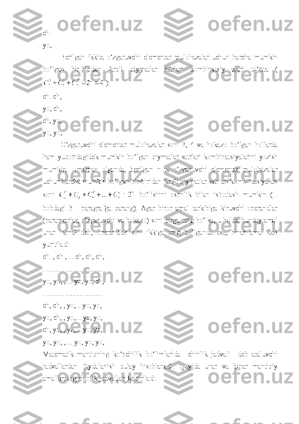 ch.
yo,
Berilgan   ikkita   o‘zgaruvchi   elementar   mulohazalar   uchun   barcha   mumkin
bo‘lgan   bir-biridan   farqli   qiymatlar   satrlari   kombinatsiy   alari   to‘rtta   (
 ):
ch. ch,
yo, ch,
ch, yo,
yo, yo,
O‘zgaruvchi   elementar   mulohazalar   soni   3,   4   va   hokazo   bo‘lgan   hollarda
ham   yuqoridagidek   mumkin   bo‘lgan   qiymatlar   satrlari   kombinatsiyalarini   yozish
mumkin.   Umuman   olganda,   berilgan   n   ta   o‘zgaruvchi   elementar   mulohazalar
uchun barcha mumkin bo‘lgan bir-biridan farqli qiymatlar satrlari kombinatsiyalari
soni     bo‘lishini   osonlik   bilan   isbotlash   mumkin   (II
bobdagi   3-     paragrafga   qarang).   Agar   biror   amal   tarkibiga   kiruvchi   operandlar
(parametrlar, o‘zgaruvchi va hokazo) soni birga teng bo‘lsa, u holda bunday amal
unar     amal   deb,   operandlar   soni   ikkiga   teng   bo‘lganda   esa,   binar   amal   deb
yuritiladi
ch. , ch , ... ch, ch, ch,
. .......... .......... ..........
yo, yo, , ... yo, yo, ch,
. .......... .......... ..........
ch, ch, , yo,... yo, yo,
yo, ch, , yo,... yo, yo,
ch, yo, , yo,... yo, yo,
yo, yo, , ... yo, yo, yo,
Matematik   mantiqning   ko‘pchilik   bo‘limlarida     chinlik   jadvali     deb   ataluvchi
jadvallardan   foydalanish   qulay   hisoblanadi.   Quyida   unar   va   binar   mantiqiy
amallarning chinlik jadvallari keltiriladi.  