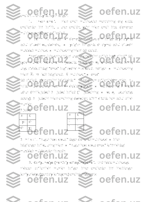 amaldir. Ular quyida bayon etilgan.
1.     Inkor   amali.     Inkor   amali   mulohazalar   mantiqining   eng   sodda
amallaridan   biri   bo‘lib,   u   unar   amaldir,   ya’ni   inkor   amali   bitta   elementar
mulohazaga nisbatan qo‘llaniladi.
2-   t a ’ r i f .    Berilgan   x     elementar mulohaza chin bo‘lganda yo qiymat
qabul   qiluvchi   va,   aksincha,     x       yolg‘on   bo‘lganda   ch   qiymat   qabul   qiluvchi
murakkab mulohaza  x   mulohazaning inkori deb ataladi.
“Berilgan mulohazaning inkori unga inkor amalini qo‘llab hosil qilindi” deb
aytish   mumkin.   Inkor   amali   1-     jadvalda   ifodalangan       amalidan   iborat   bo‘lib,
unga o‘zbek tilidagi “emas” bog’lovchisi mos keladi. Berilgan   x     mulohazaning
inkori      kabi belgilanadi.     mulohaza “ x   emas” 
deb o‘qiladi. Inkor amalini belgilashda “   ” belgi ham qo‘llanilishi mumkin.  Bu
holda     mulohazaning   inkori         shaklda   yoziladi.     x       mulohazaning     inkori
uchun   chinlik   jadvali   3-     jadval   bo‘ladi   (1-     jadvalning     x       va       ustunlariga
qarang).   3-     jadvalni   inkor   amalining   ekvivalent   ta’rifi   sifatida   ham   qabul   qilish
mumkin. 
3-jadval
  yo ch
ch yo
2-  m i s o l .  “Bugun havo sovuq.” degan elementar mulohazasi  x   bilan 
belgilangan bo‘lsa, uning inkori  x   “Bugun havo sovuq emas.” ko‘rinishdagi 
murakkab mulohazadan iboratdir. ■ 
2.  Kon’yunksiya (mantiqiy ko‘paytma) amali.   Endi ikkita mulohazaga 
nisbatan   qo‘llanilishi   mumkin   bo‘lgan   binar   amallardan   biri   hisoblangan
kon’yunksiya (mantiqiy ko‘paytma) amalini o‘rganamiz. 0 1
1 0 