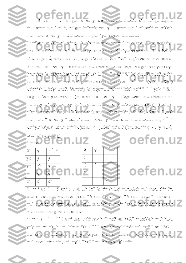 3-  t a ’ r i f .   Berilgan  x   va  y   elementar mulohazalar chin bo‘lgandagina
ch   qiymat   qabul   qilib,   qolgan   hollarda   esa,   yo   qiymat   qabul   qiluvchi   murakkab
mulohaza  x   va  y   mulohazalarning kon’yunksiyasi deb ataladi.
“Berilgan   mulohazalarning     kon’yunksiyasi   bu   mulohazalarga     kon’yunksiya
amalini  qo‘llab hosil qilindi” deb aytish mumkin. Kon’yunksiya amali 2-  jadvalda
ifodalangan     amali   bo‘lub,   unga   o‘zbek   tilidagi   “va”   bog‘lovchisi   mos   keladi.
Berilgan     x       va     y       elementar   mulohazalar   ustida   bajariladigan   kon’yunksiya
(mantiqiy ko‘paytma) amalini belgilashda “   ” yoki “&” belgi qo‘llaniladi, ya’ni
bu   amal   natijasida   hosil   bo‘lgan   murakkab   mulohaza           (yoki     x&y   )
ko‘rinishda belgilanadi. Mantiqiy ko‘paytma amalini ifodalovchi “   ” yoki “ & ”
belgi   ba’zan   yozilmasligi   (masalan,     x       va     y       o‘zgaruvchi   mulohazalarning
mantiqiy ko‘paytmasi  xy   ko‘rinishda ifodalanishi), ba’zan esa, nuqta (   ) belgisi
bilan almashtirilishi (   ko‘rinishda yozilishi) mumkin,    ( x&y,  , xy)
mulohaza   “   x     va     y   ”   deb   o‘qiladi.     x   va     y       elementar   mulohazalarning  
kon’yunksiyasi uchun chinlik jadvali 4-  jadval bo‘ladi (2-jadvalning  x ,  y  va 
ustunlariga qarang).
4-jadval
y
yo yo yo
yo  ch yo
ch yo yo
ch ch ch
3-    m  i s o l .   “5 soni  toq va tubdir.” ko‘rinishdagi  murakkab mulohaza chindir,
chunki   berilgan   mulohaza   ikkita   “5   soni   toqdir.”   va   “5   soni   tubdir.”   elementar
mulohazalar kon’yunksiyasi  sifatida qaralishi  mumkin hamda bu ikkita elementar
mulohazalarning har biri chindir. ■
4-   m   i   s   o   l   .     “10   soni   5ga   qoldiqsiz   bo‘linadi   va   7>9.”   murakkab   mulohaza
yolg‘on,   chunki   bu   mulohaza   ikkita   “10   soni   5ga  qoldiqsiz   bo‘linadi.”  va   “7>9.”
elementar   mulohazalar   kon’yunksiyasi   sifatida   qaralsa,   bu   ikkita   elementar
mulohazalardan biri, aniqrog‘i, “7>9.” mulohaza yolg‘ondir. ■ y
0 0 0
0 1 0
1 0 0
1 1 1 