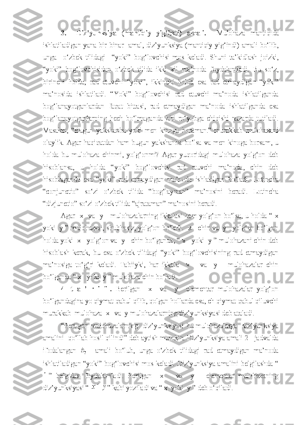 3.     Diz’yunksiya   (mantiqiy   yig‘indi)   amali.     Mulohaza   mantiqida
ishlatiladigan yana bir binar   amal, diz’yunksiya (mantiqiy yig‘indi) amali bo‘lib,
unga     o‘zbek   tilidagi     “yoki”   bog‘lovchisi   mos   keladi.   Shuni   ta’kidlash   joizki,
“yoki”   bog‘lovchisidan   o‘zbek   tilida   ikki   xil   ma’noda   foydalaniladi.   Bu   so‘z,
birinchi   holda,   rad   etuvchi   “yoki”,   ikkinchi   holda   esa   rad   etmaydigan   “yoki”
ma’nosida   ishlatiladi.   “Yoki”   bog‘lovchisi   rad   etuvchi   ma’noda   ishlatilganda
bog‘lanayotganlardan   faqat   bittasi,   rad   etmaydigan   ma’noda   ishlatilganda   esa
bog‘lanayotganlarning   hech   bo‘lmaganda   biri   ro‘yobga   chiqishi   nazarda   tutiladi.
Masalan,   “Bugun   yakshanba   yoki   men   kinoga   boraman.”   murakkab   mulohazani
olaylik.   Agar   haqiqatdan   ham   bugun   yakshanba   bo‘lsa   va   men   kinoga   borsam,   u
holda   bu   mulohaza   chinmi,   yolg‘onmi?   Agar   yuqoridagi   mulohaza   yolg‘on   deb
hisoblansa,   u   holda   “yoki”   bog‘lovchisi   rad   etuvchi   ma’noda,   chin   deb
hisoblaganda   esa   “yoki”   rad   etmaydigan   ma’noda   ishlatilgan   bo‘ladi.   Lotincha
“conjunctio”   so‘zi   o‘zbek   tilida   “bog‘layman”   ma’nosini   beradi.   Lotincha
“dizjunctio” so‘zi o‘zbek tilida “ajrataman” ma’nosini beradi.
Agar   x   va   y     mulohazalarning ikkalasi  ham yolg‘on bo‘lsa, u holda “ x
yoki  y ” mulohazasi, shubhasiz, yolg‘on bo‘ladi.  x   chin va  y   yolg‘on bo‘lgan
holda yoki  x   yolg‘on va  y   chin bo‘lganda, “ x   yoki  y ” mulohazani chin deb
hisoblash   kerak,   bu   esa   o‘zbek   tilidagi   “yoki”   bog‘lovchisining   rad   etmaydigan
ma’nosiga   to‘g‘ri   keladi.   Tabiiyki,   har   ikkala     x       va     y       mulohazalar   chin
bo‘lganda “ x   yoki  y ” mulohaza chin bo‘ladi.
4-   t   a   ’   r   i   f   .   Berilgan     x     va     y     elementar   mulohazalar   yolg‘on
bo‘lgandagina yo qiymat qabul qilib, qolgan hollarda esa, ch qiymat qabul qiluvchi
murakkab  mulohaza  x   va  y mulohazalarning diz’yunksiyasi deb ataladi.
“Berilgan mulohazalarning   diz’yunksiyasi  bu mulohazalarga   diz’yunksiya
amalini  qo‘llab hosil qilindi” deb aytish mumkin. Diz’yunksiya amali 2-  jadvalda
ifodalangan       amali   bo‘lub,   unga   o‘zbek   tilidagi   rad   etmaydigan   ma’noda
ishlatiladigan “yoki” bog‘lovchisi mos keladi. Diz’yunksiya amalini belgilashda “
”   belgidan   foydalaniladi.   Berilgan     x       va     y       elementar   mulohazaning
diz’yunksiyasi “  ” kabi yoziladi va “ x  yoki  y ” deb o‘qiladi. 