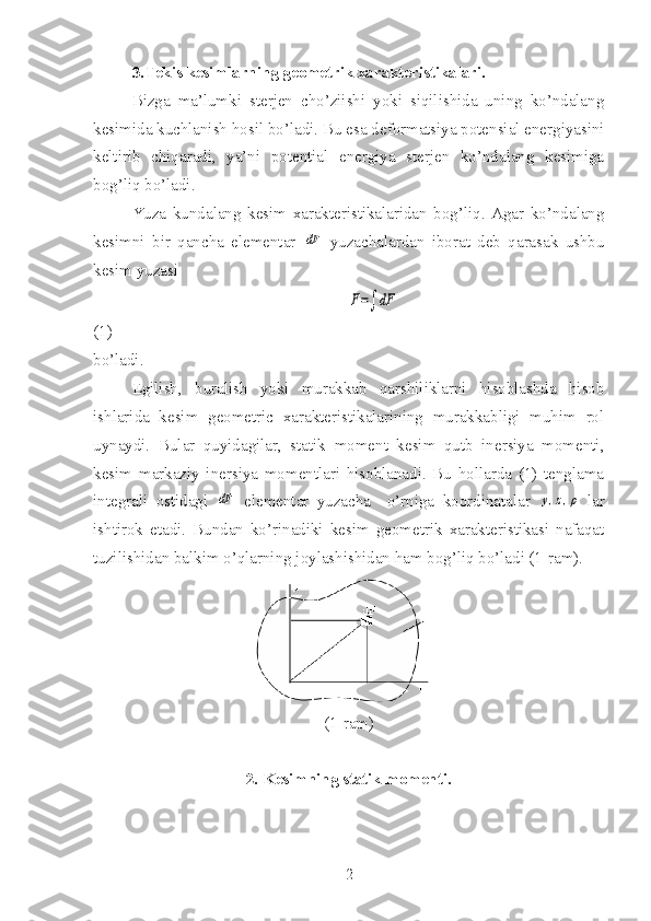 3.Tekis kesimlarning geometrik xarakteristikalari.
Bizga   ma’lumki   sterjen   cho’ziishi   yoki   siqilishida   uning   ko’ndalang
kesimida kuchlanish hosil bo’ladi.  Bu esa deformatsiya potensial energiyasini
keltirib   chiqaradi,   ya’ni   potential   energiya   sterjen   ko’ndalang   kesimiga
bog’liq bo’ladi.
Yuza   kundalang   kesim   xarakteristikalaridan   bog’liq.   Agar   ko’ndalang
kesimni   bir   qancha   elementar  dF   yuzachalardan   iborat   deb   qarasak   ushbu
kesim yuzasi 
                                                              	
F=∫	dF                                                   
(1)
bo’ladi.
Egilish,   buralish   yoki   murakkab   qarshiliklarni   hisoblashda   hisob
ishlarida   kesim   geometric   xarakteristikalarining   murakkabligi   muhim   rol
uynaydi.   Bular   quyidagilar,   statik   moment   kesim   qutb   inersiya   momenti,
kesim   markaziy   inersiya   momentlari   hisoblanadi.   Bu   hollarda   (1)   tenglama
integrali   ostidagi  	
dF   elementar   yuzacha     o’rniga   koordinatalar  	y,z,ρ   lar
ishtirok   etadi.   Bundan   ko’rinadiki   kesim   geometrik   xarakteristikasi   nafaqat
tuzilishidan balkim o’qlarning joylashishidan ham bog’liq bo’ladi (1-ram).
(1-ram)
2. Kesimning statik momenti.
2 