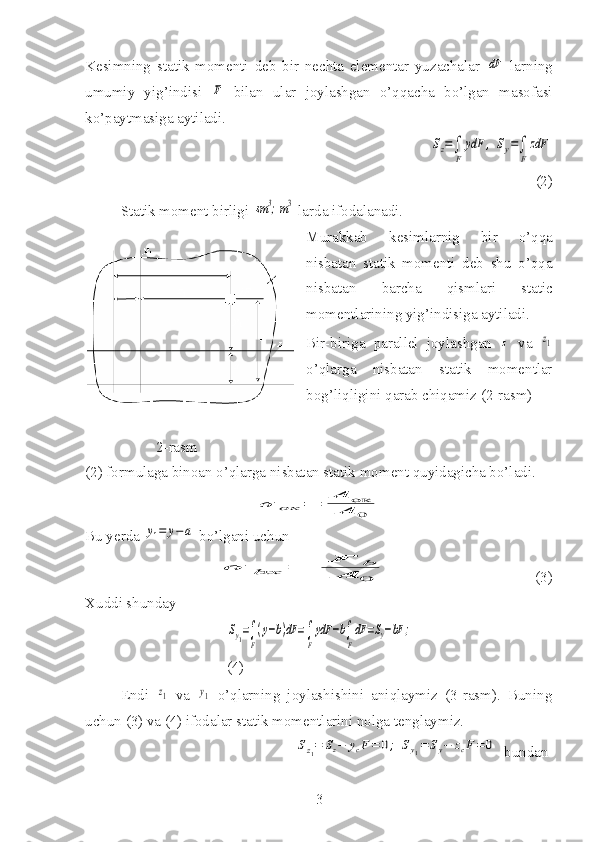 Kesimning   statik   momenti   deb   bir   nechta   elementar   yuzachalar  dF   larning
umumiy   yig’indisi  	
F   bilan   ular   joylashgan   o’qqacha   bo’lgan   masofasi
ko’paytmasiga aytiladi.
                                              	
Sz=∫
F	
ydF	,	Sy=∫
F
zdF
(2)
Statik moment birligi 	
sm	3;m3  larda ifodalanadi.
Murakkab   kesimlarnig   bir   o’qqa
nisbatan   statik   momenti   deb   shu   o’qqa
nisbatan   barcha   qismlari   static
momentlarining yig’indisiga aytiladi.
Bir-biriga   parallel   joylashgan  	
z   va  	z1
o’qlarga   nisbatan   statik   momentlar
bog’liqligini qarab chiqamiz (2-rasm)
2-rasm 
(2) formulaga binoan o’qlarga nisbatan statik moment quyidagicha bo’ladi.	
σ	ок	=	А	ок	
A	0
Bu yerda 	
y1=	y−a  bo’lgani uchun	
σ	bx	=	F	b	
A	0
   (3)
Xuddi shunday	
Sy1=∫
F
(y−b)dF	=∫
F
ydF	−b∫
F
dF	=Sy−bF	;
  
(4)
Endi  	
z1   va  	y1   o’qlarning   joylashishini   aniqlaymiz   (3-rasm).   Buning
uchun (3) va (4) ifodalar statik momentlarini nolga tenglaymiz.
                                                        	
Sz1=	Sz−	ycF=	0;	Sy1=	Sy−	zcF=	0 bundan
3 