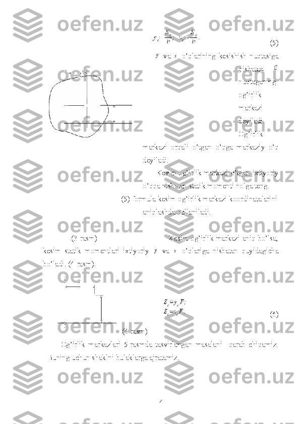                                                          yc=	
Sz
F	;	zc=	
Sy
F	.                                     (5)
             	
y   va  	z   o’qlarining   kesishish   nuqtasiga
nisbatan  	
С
nuqtaganing
og’irlik
markazi
deyiladi.
Og’irlik
markazi   orqali   o’tgan   o’qga   markaziy   o’q
deyiladi.
Kesim og’irlik markazi o’tgan ixtiyoriy
o’qqa nisbatan statik momenti nolga teng.
                                      (5) formula kesim og’irlik markazi koordinatalarini
aniqlashda qullaniladi.
               (3-rasm)                                              Kesim og’irlik markazi aniq bo’lsa,
kesim   statik   momentlari   ixtiyoriy  	
y   va  	z   o’qlariga   nisbatan   quyidagicha
bo’ladi. (4-rasm).
 	
Sc=	ycF;	
Sc=zcF.                                            (6)
  (4-rasm)
Og’irlik   markazlari   5-rasmda   tasvirlangan   masalani     qarab   chiqamiz.
Buning uchun shaklni bulaklarga ajratamiz.
4 