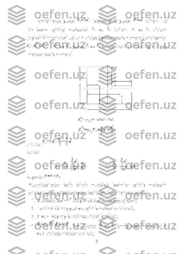 Birinchi shakl yuzasi F1=2a2,  Ikkinchi shakl yuzasi 	F1=a2  bo’lsin. Har
bir   kesim   og’irligi   markazlari  	
C1   va  	C2   bo’lsin.  	y1   va  	z1   o’qlarni
joylashishini aniqlash uchun 	
z  o’qiga nizbatan statik momentni aniqlaymiz.	
Sz=	Sz
F1+SzF2
    	Sz
F1  va 	Sz
F2  yuzasi 	F1  va 	F2  bo’lgan har bir bo’lakning 	z  o’qiga
nisbatan statik momenti.	
Sz
F1=	yC1F=a2a2=2a3,	
Sz
F2=	yC2F2=	a
2a2=	a3
2
U holda 	
Sz=	2a3+a3
2	=	5
2a3
Bundan 	
yC=	Sz
F	=	
5
2a3	
3a2=	5
6a.
              	zC=	Sy
F	=	
5
2a3	
3a2=	5
6a.
Bu yerda 	
F=F1+F2
Yuqoridagilardan   kelib   chiqib   murakkab   kesimlar   og’irlik   markazini
aniqlash uchun qo’yidagi ketma-ketliklarni bajarilishini yozamiz:
1. Murakkab kesimni oddiy shakldagi bulaklarga ajratish;
2. Har bir shaklning yuzi va og’irlik markazi aniqlanadi;
3.	
y  va 	z  ixtiyoriy koordinata o’qlari kiritiladi;
4.	
Sz=	yCF;	Sy=	zCF   formulalardan  	Sy
i   va  	Szi   larning static momentlari  	y
va 	
z  o’qlarga nisbatan topiladi;
5 