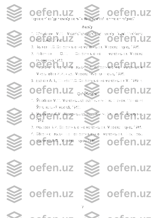 Foydalaniladigan asosiy darslik va o’quv qo’llanmalar ro’yxati
Аsosiy
1. O‘rozboev   M.T.   Materiallar   qarshiligi   asosiy   kursi.-Toshkent:
O‘qituvchi, 1973. 
2. Беляев Н.С. Сопротивление материалов.-Москва: Наука, 1976.
3. Роботнов   Ю.Н.   Сопротивление   материалов.-Москва:
Физматгиз,1962.
4. Пособие   к   решению   задач   по   сопротивлению   материалов.
Миролюбов И.И. и др.-Москва: Высшая школа, 1976.
5. Дарков А.Б., Шпиро Т.С. Сопротивление материалов М.-1989 г.
Qo’shimcha
1. Ўрозбоев   М.Т.   Материаллар   qаршилиги   I   ва   II   qисм.-Тошкент:
Ўрта ва олий мактаб, 1960.
2. Мансуров   К.М.   Материаллар   qаршилиги.-Тошкент:     Ўqитувчи,
1969.
3. Федосев В.И. Сопротивление материалов.-Москва: Наука, 1986.
4. Сборник   задач   по   сопротивлению   материалов.   Под   ред.
Волмира А.С.- Москва: Наука, 1984.
7 