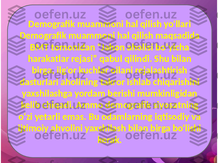 Demografik muammoni hal qilish yo'llari
Demografik muammoni hal qilish maqsadida 
BMT tomonidan “Jahon aholisi bo‘yicha 
harakatlar rejasi” qabul qilindi. Shu bilan 
birga, ilg'or kuchlar oilani rejalashtirish 
dasturlari aholining takror ishlab chiqarishini 
yaxshilashga yordam berishi mumkinligidan 
kelib chiqadi. Ammo demografik siyosatning 
o‘zi yetarli emas. Bu odamlarning iqtisodiy va 
ijtimoiy ahvolini yaxshilash bilan birga bo'lishi 
kerak. 