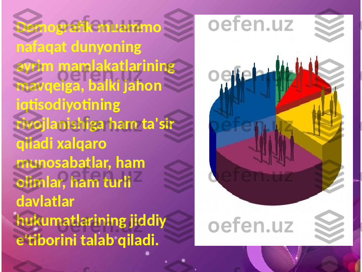 Demografik muammo 
nafaqat dunyoning 
ayrim mamlakatlarining 
mavqeiga, balki jahon 
iqtisodiyotining 
rivojlanishiga ham ta'sir 
qiladi xalqaro 
munosabatlar, ham 
olimlar, ham turli 
davlatlar 
hukumatlarining jiddiy 
e'tiborini talab qiladi. 