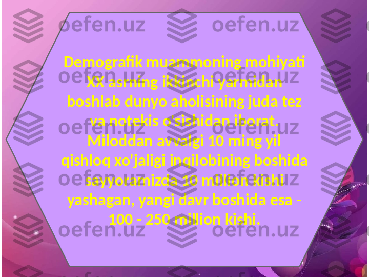 Demografik muammoning mohiyati 
XX asrning ikkinchi yarmidan 
boshlab dunyo aholisining juda tez 
va notekis o'sishidan iborat.
Miloddan avvalgi 10 ming yil 
qishloq xo'jaligi inqilobining boshida 
sayyoramizda 10 million kishi 
yashagan, yangi davr boshida esa -
100 - 250 million kishi. 