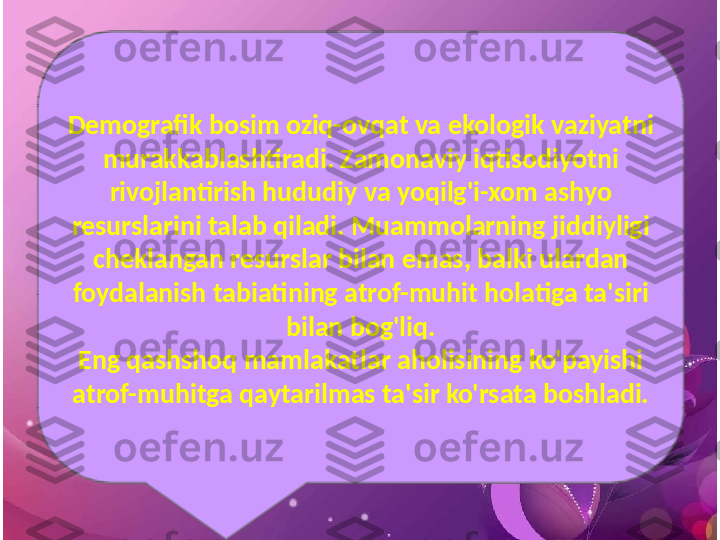 Demografik bosim oziq-ovqat va ekologik vaziyatni 
murakkablashtiradi. Zamonaviy iqtisodiyotni 
rivojlantirish hududiy va yoqilg'i-xom ashyo 
resurslarini talab qiladi. Muammolarning jiddiyligi 
cheklangan resurslar bilan emas, balki ulardan 
foydalanish tabiatining atrof-muhit holatiga ta'siri 
bilan bog'liq.
Eng qashshoq mamlakatlar aholisining ko'payishi 
atrof-muhitga qaytarilmas ta'sir ko'rsata boshladi. 